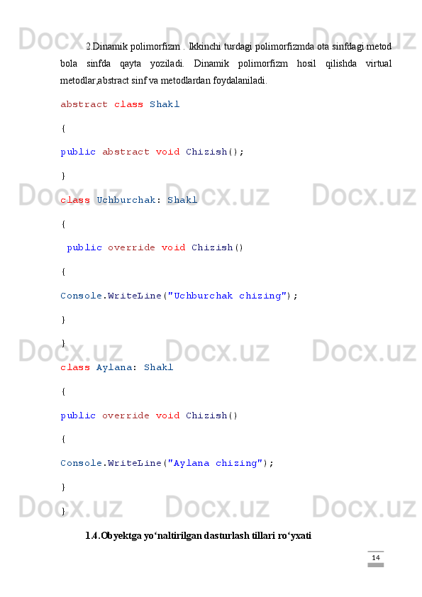 2.Dinamik polimorfizm  .  Ikkinchi turdagi polimorfizmda ota sinfdagi metod
bola   sinfda   qayta   yoziladi.   Dinamik   polimorfizm   hosil   qilishda   virtual
metodlar,abstract sinf va metodlardan foydalaniladi.
abstract   class   Shakl
{
public   abstract   void   Chizish ();
}
class   Uchburchak :  Shakl
{
  public   override   void   Chizish ()
{
Console . WriteLine ( "Uchburchak chizing" );
}
}
class   Aylana :  Shakl
{
public   override   void   Chizish ()
{
Console . WriteLine ( "Aylana chizing" );
}
}
1.4.Obyektga yo naltirilgan dasturlash tillari ro yxatiʻ ʻ
                                                                                                                                                                             14