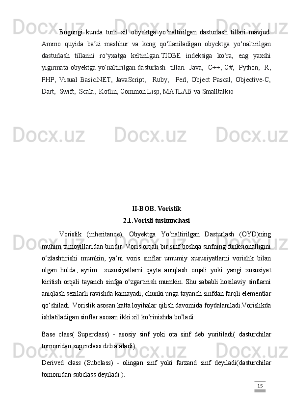 Bugungi   kunda   turli   xil   obyektga   yo naltirilgan   dasturlash   tillari   mavjud.ʻ
Ammo   quyida   ba zi   mashhur   va   keng   qo llaniladigan   obyektga   yo‘naltirilgan	
ʼ ʻ
dasturlash   tillarini   ro yxatga   keltirilgan.TIOBE   indeksiga   ko ra,   eng   yaxshi	
ʻ ʻ
yigirmata obyektga yo‘naltirilgan dasturlash   tillari   Java,   C++, C#,   Python,   R,
PHP,   Visual   Basic.NET,   JavaScript,     Ruby,     Perl,   Object   Pascal,   Objective-C,
Dart,  Swift,  Scala,  Kotlin, Common Lisp, MATLAB va Smalltalk ю
II-BOB. Vorislik
2.1.Vorisli tushunchasi
Vorislik   (inheritance).   Obyektga   Yo‘naltirilgan   Dasturlash   (OYD)ning
muhim tamoyillaridan biridir. Voris orqali bir sinf boshqa sinfning funksionalligini
o‘zlashtirishi   mumkin,   ya’ni   voris   sinflar   umumiy   xususiyatlarni   vorislik   bilan
olgan   holda,   ayrim     xususiyatlarni   qayta   aniqla sh   orqali   yoki   yangi   xususiyat
kiritish orqali  tayanch sinfga o‘zgartirish mumkin. Shu sababli  hosilaviy sinflarni
aniqlash sezilarli ravishda kamayadi, chunki unga tayanch sinfdan farqli elementlar
qo‘shiladi. Vorislik asosan katta loyihalar qilish davomida foydalaniladi.Vorislikda
ishlatiladigan sinflar asosan ikki xil ko’rinishda bo’ladi:
Base   class(   Superclass)   -   asosiy   sinf   yoki   ota   sinf   deb   yuritiladi(   dasturchilar
tomonidan superclass deb ataladi).
Derived   class   (Subclass)   -   olingan   sinf   yoki   farzand   sinf   deyiladi(dasturchilar
tomonidan subclass deyiladi ).
                                                                                                                                                                             15
