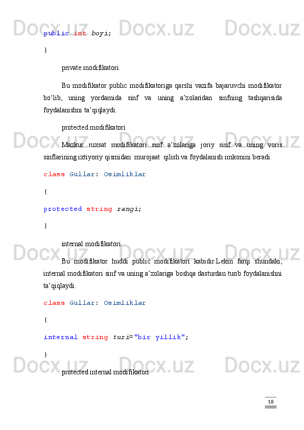 public   int   boyi ;
}
private modifikatori.
Bu   modifikator   public   modifikatoriga   qarshi   vazifa   bajaruvchi   modifikator
bo‘lib,   uning   yordamida   sinf   va   uning   a’zolaridan   sinfning   tashqarisida
foydalanishni ta’qiqlaydi .
protected modifikatori
Mazkur   ruxsat   modifikatori   sinf   a’zolariga   joriy   sinf   va   uning   voris
sinflarining ixtiyoriy qismidan  murojaat  qilish va foydalanish imkonini beradi.
class   Gullar :  Osimliklar
{
protected   string   rangi ;
}
internal modifikatori
Bu   modifikator   huddi   public   modifikatori   kabidir.Lekin   farqi   shundaki,
internal modifikatori sinf va uning a’zolariga boshqa dasturdan turib foydalanishni
ta’qiqlaydi.
class   Gullar :  Osimliklar
{
internal   string   turi = "bir yillik" ;
}
protected internal modifikatori
                                                                                                                                                                             18