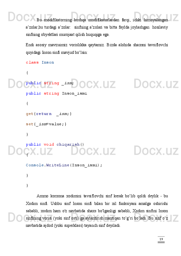 Bu   modifikatorning   boshqa   modifikatorlardan   farqi,   ichki   himoyalangan
a’zolar,bu  turdagi   a’zolar:    sinfning  a’zolari   va  bitta  faylda  joylashgan    hosilaviy
sinfning obyektlari murojaat qilish huquqiga ega.
Endi   asosiy   mavzuimiz   vorislikka   qaytamiz.   Bizda   alohida   shaxsni   tavsiflovchi
quyidagi Inson sinfi mavjud bo‘lsin:
class   Inson
{
public   string   _ism ;
public   string  Inson_ismi
{
get { return     _ism ;}
set { _ism = value ;}
}
public   void   chiqarish ()
{
Console . WriteLine (Inson_ismi);
}
}
Ammo   korxona   xodimini   tavsiflovchi   sinf   kerak   bo‘lib   qoldi   deylik   -   bu
Xodim   sinfi.   Ushbu   sinf   Inson   sinfi   bilan   bir   xil   funksiyani   amalga   oshirishi
sababli,   xodim   ham   o'z   navbatida   shaxs   bo'lganligi   sababli,   Xodim   sinfini   Inson
sinfining vorisi (yoki sinf osti) ga aylantirish mantiqan to‘g‘ri bo‘ladi. Bu sinf o‘z
navbatida ajdod (yoki superklass) tayanch sinf deyiladi.
                                                                                                                                                                             19