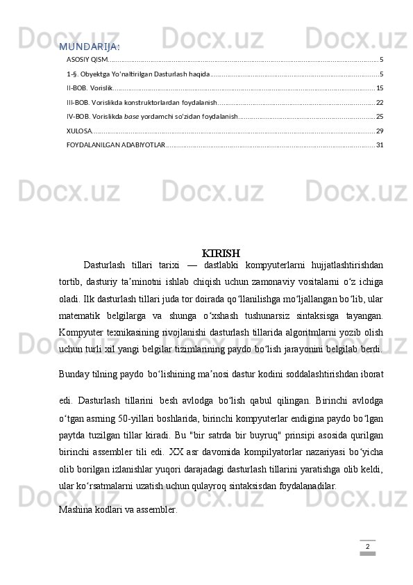 MUN DA RIJ A :
ASOSIY QISM ............................................................................................................................................ 5
1-§. Obyektga Yo‘naltirilgan Dasturlash haqida ....................................................................................... 5
II-BOB. Vorislik ....................................................................................................................................... 15
III-BOB. Vorislikda konstruktorlardan foydalanish ................................................................................. 22
IV-BOB. Vorislikda  base  yordamchi so‘zidan foydalanish ...................................................................... 25
XULOSA .................................................................................................................................................. 29
FOYDALANILGAN ADABIYOTLAR ............................................................................................................ 31
KIRISH
Dasturlash   tillari   tarixi   —   dastlabki   kompyuterlarni   hujjatlashtirishdan
tortib,   dasturiy   ta minotni   ishlab   chiqish   uchun   zamonaviy   vositalarni   o z   ichigaʼ ʻ
oladi. Ilk dasturlash tillari juda tor doirada qo llanilishga mo ljallangan bo lib, ular	
ʻ ʻ ʻ
matematik   belgilarga   va   shunga   o xshash   tushunarsiz   sintaksisga   tayangan.	
ʻ
Kompyuter texnikasining rivojlanishi  dasturlash tillarida algoritmlarni yozib olish
uchun turli xil yangi belgilar tizimlarining paydo bo lish jarayonini belgilab berdi.	
ʻ
Bunday tilning paydo   bo lishining ma nosi dastur kodini soddalashtirishdan iborat	
ʻ ʼ
edi.   Dasturlash   tillarini   besh   avlodga   bo lish   qabul   qilingan.   Birinchi   avlodga	
ʻ
o tgan asrning 50-yillari boshlarida, birinchi kompyuterlar endigina paydo bo lgan	
ʻ ʻ
paytda   tuzilgan   tillar   kiradi.   Bu   "bir   satrda   bir   buyruq"   prinsipi   asosida   qurilgan
birinchi   assembler   tili   edi.   XX   asr   davomida   kompilyatorlar   nazariyasi   bo yicha	
ʻ
olib borilgan izlanishlar yuqori darajadagi dasturlash tillarini yaratishga olib keldi,
ular ko rsatmalarni uzatish uchun qulayroq sintaksisdan foydalanadilar.	
ʻ
Mashina kodlari va assembler. 
                                                                                                                                                                             2