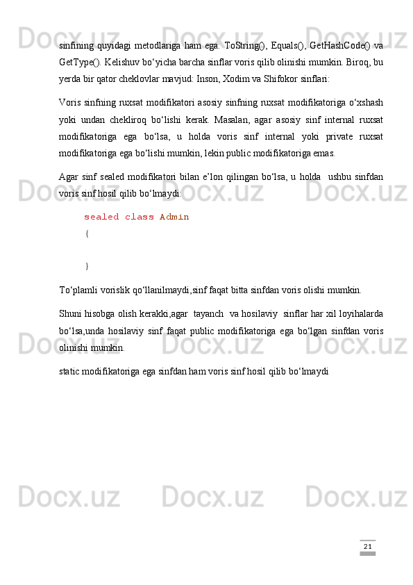 sinfining  quyidagi   metodlariga  ham  ega:   ToString(),  Equals(),  GetHashCode()   va
GetType(). Kelishuv bo‘yicha barcha sinflar voris qilib olinishi mumkin. Biroq, bu
yerda bir qator cheklovlar mavjud: Inson, Xodim va Shifokor sinflari:
Voris sinfning ruxsat  modifikatori asosiy sinfning ruxsat  modifikatoriga o‘xshash
yoki   undan   chekliroq   bo‘lishi   kerak.   Masalan,   agar   asosiy   sinf   internal   ruxsat
modifikatoriga   ega   bo‘lsa,   u   holda   voris   sinf   internal   yoki   private   ruxsat
modifikatoriga ega bo‘lishi mumkin, lekin public modifikatoriga emas.
Agar   sinf   sealed   modifikatori   bilan   e’lon  qilingan   bo‘lsa,   u   holda    ushbu   sinfdan
voris sinf hosil qilib bo‘lmaydi:
sealed   class   Admin
{
}
To‘plamli vorislik qo‘llanilmaydi,sinf faqat bitta sinfdan voris olishi mumkin.
Shuni hisobga olish kerakki,agar  tayanch  va hosilaviy  sinflar har xil loyihalarda
bo‘lsa,unda   hosilaviy   sinf   faqat   public   modifikatoriga   ega   bo‘lgan   sinfdan   voris
olinishi mumkin.
static modifikatoriga ega sinfdan ham voris sinf hosil qilib bo‘lmaydi
                                                                                                                                                                             21