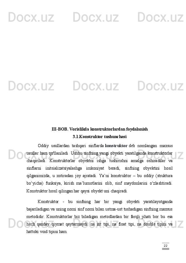 III-BOB.   Vorislikda konstruktorlardan foydalanish
3.1.Konstruktor tushunchasi
Oddiy   usullardan   tashqari   sinflarda   konstruktor   deb   nomlangan   maxsus
usullar ham qo'llaniladi   Ushbu sinfning yangi obyekti yaratilganda konstruktorlar
chaqiriladi.   Konstruktorlar   obyektni   ishga   tushirishni   amalga   oshiradilar   va
sinflarni   initsializatsiyalashga   imkoniyat   beradi,   sinfning   obyektini   hosil
qilganimizda,   u   xotiradan   joy   ajratadi.   Ya’ni   konstruktor   –   bu   oddiy   (struktura
bo‘yicha)   funksiya,   kirish   ma’lumotlarini   olib,   sinf   maydonlarini   o‘zlashtiradi.
Konstruktor hosil qilingan har qaysi obyekt uni chaqiradi. 
Konstruktor   -   bu   sinfning   har   bir   yangi   obyekti   yaratilayotganda
bajariladigan va uning nomi sinf nomi bilan ustma-ust tushadigan sinfning maxsus
metodidir.   Konstruktorlar   biz   biladigan   metodlardan   bir   farqli   jihati   bor   bu   esa
hech   qanday   qiymat   qaytarmaydi:   na   int   tipi,   na   float   tipi,   na   double   tipini   va
hattoki void tipini ham. 
                                                                                                                                                                             22