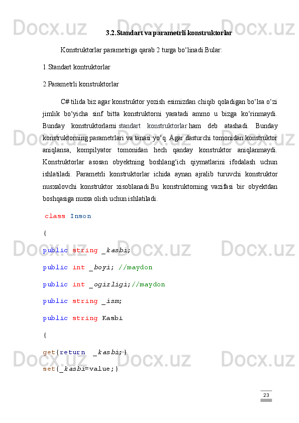 3.2.Standart va parametrli konstruktorlar
Konstruktorlar parametriga qarab 2 turga bo‘linadi.Bular:
1.Standart kontruktorlar
2.Parametrli konstruktorlar
C# tilida biz agar konstruktor yozish esimizdan chiqib qoladigan bo‘lsa o‘zi
jimlik   bo‘yicha   sinf   bitta   konstruktorni   yaratadi   ammo   u   bizga   ko‘rinmaydi.
Bunday   konstruktorlarni   standart   konstruktorlar   ham   deb   atashadi.   Bunday
konstruktorning parametrlari va tanasi yo‘q. Agar dasturchi tomonidan konstruktor
aniqlansa,   kompilyator   tomonidan   hech   qanday   konstruktor   aniqlanmaydi.
Konstruktorlar   asosan   obyektning   boshlang‘ich   qiymatlarini   ifodalash   uchun
ishlatiladi.   Parametrli   konstruktorlar   ichida   aynan   ajralib   turuvchi   konstruktor
nusxalovchi   konstruktor   xisoblanadi.Bu   konstruktorning   vazifasi   bir   obyektdan
boshqasiga nusxa olish uchun ishlatiladi.
  class   Inson
{
public   string   _kasbi ;
public   int   _boyi ;  //maydon
public   int   _ogirligi ; //maydon
public   string   _ism ;
public   string  Kasbi
{
get { return     _kasbi ;}
set { _kasbi =value;}
                                                                                                                                                                             23 