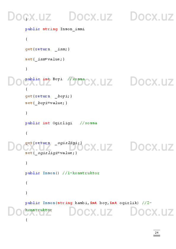 }
public   string  Inson_ismi
{
get { return     _ism ;}
set { _ism =value;}
}
public   int  Boyi     //xossa
{
get { return     _boyi ;}
set { _boyi =value;}
}
public   int  Ogirligi       //xossa
{
get { return     _ogirligi ;}
set { _ogirligi =value;}
}
public   Inson ()  //1-konstruktor
{
}
public   Inson ( string  kasbi, int  boy, int  ogirlik)  //2-
konstruktor
{
                                                                                                                                                                             24