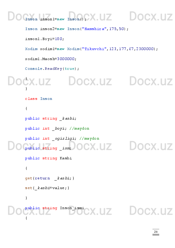 Inson  inson1= new   Inson ();
Inson  inson2= new   Inson ( "Hamshira" , 175 , 50 );
inson1.Boyi= 180 ;    
Xodim  xodim1= new   Xodim ( "Tikuvchi" , 123 , 177 , 67 , 2300000 );
xodim1.Maosh= 3000000 ;
Console . ReadKey ( true );
}
}
class   Inson
{
public   string   _kasbi ;
public   int   _boyi ;  //maydon
public   int   _ogirligi ;   //maydon
public   string   _ism ;
public   string  Kasbi
{
get { return     _kasbi ;}
set { _kasbi =value;}
}
public   string  Inson_ismi
{
                                                                                                                                                                             26