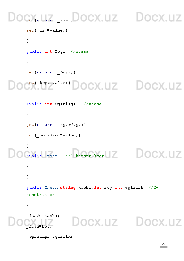 get { return     _ism ;}
set { _ism =value;}
}
public   int  Boyi     //xossa
{
get { return     _boyi ;}
set { _boyi =value;}
}
public   int  Ogirligi       //xossa
{
get { return     _ogirligi ;}
set { _ogirligi =value;}
}
public   Inson ()  //1-konstruktor
{
}
publi c   Inson ( string  kasbi, int  boy, int  ogirlik)  //2-
konstruktor
{
_kasbi =kasbi;
_boyi =boy;
_ogirligi =ogirlik;
                                                                                                                                                                             27 