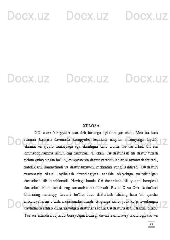 XULOSA
XXI   asrni   kompyuter   asri   deb   bekorga   aytishmagan   ekan.   Men   bu   kurs
ishimni   bajarish   davomida   kompyuter   texnikasi   naqadar   insoniyatga   foydali
ekanini   va   ajoyib   funksiyaga   ega   ekanligini   bilib   oldim.   C#   dasturlash   tili   esa
ommabop,hamma   uchun   eng   tushunarli   til   ekan.   C#   dasturlash   tili   dastur   tuzish
uchun qulay vosita bo‘lib, kompyuterda dastur yaratish ishlarini avtomatlashtiradi,
xatoliklarni   kamaytiradi  va  dastur  tuzuvchi  mehnatini   yengillashtiradi.  C#  dasturi
zamonaviy   visual   loyihalash   texnologiyasi   asosida   ob`yektga   yo`naltirilgan
dasturlash   tili   hisoblanadi.   Hozirgi   kunda   C#   dasturlash   tili   yuqori   bosqichli
dasturlash   tillari   ichida   eng   samaralisi   hisoblanadi.   Bu   til   C   va   C++   dasturlash
tillarining   mantiqiy   davomi   bo‘lib,   Java   dasturlash   tilining   ham   bir   qancha
imkoniyatlarini   o’zida   mujassamlashtiradi.   Bugunga   kelib,   juda   ko‘p   rivojlangan
davlatlarda ishlab chiqarilayotgan dasturlar asosini C# dasturlash tili tashkil qiladi.
Tez sur’atlarda rivojlanib borayotgan hozirgi  davrni zamonaviy texnologiyalar va
                                                                                                                                                                             29 