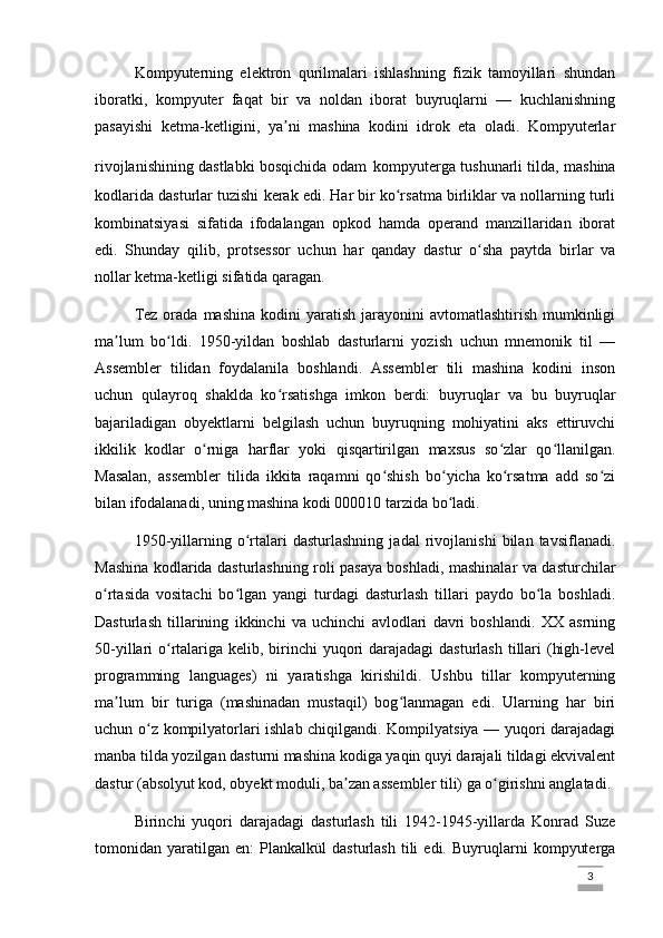 Kompyuterning   elektron   qurilmalari   ishlashning   fizik   tamoyillari   shundan
iboratki,   kompyuter   faqat   bir   va   noldan   iborat   buyruqlarni   —   kuchlanishning
pasayishi   ketma-ketligini,   ya ni   mashina   kodini   idrok   eta   oladi.   Kompyuterlarʼ
rivojlanishining dastlabki bosqichida odam   kompyuterga tushunarli tilda, mashina
kodlarida dasturlar tuzishi kerak edi. Har bir ko rsatma birliklar va nollarning turli	
ʻ
kombinatsiyasi   sifatida   ifodalangan   opkod   hamda   operand   manzillaridan   iborat
edi.   Shunday   qilib,   protsessor   uchun   har   qanday   dastur   o sha   paytda   birlar   va	
ʻ
nollar ketma-ketligi sifatida qaragan.
Tez  orada  mashina  kodini  yaratish  jarayonini   avtomatlashtirish  mumkinligi
ma lum   bo ldi.   1950-yildan   boshlab   dasturlarni   yozish   uchun   mnemonik   til   —	
ʼ ʻ
Assembler   tilidan   foydalanila   boshlandi.   Assembler   tili   mashina   kodini   inson
uchun   qulayroq   shaklda   ko rsatishga   imkon   berdi:   buyruqlar   va   bu   buyruqlar	
ʻ
bajariladigan   obyektlarni   belgilash   uchun   buyruqning   mohiyatini   aks   ettiruvchi
ikkilik   kodlar   o rniga   harflar   yoki   qisqartirilgan   maxsus   so zlar   qo llanilgan.	
ʻ ʻ ʻ
Masalan,   assembler   tilida   ikkita   raqamni   qo shish   bo yicha   ko rsatma   add   so zi	
ʻ ʻ ʻ ʻ
bilan ifodalanadi, uning mashina kodi 000010 tarzida bo ladi. 	
ʻ
1950-yillarning   o rtalari   dasturlashning   jadal   rivojlanishi   bilan   tavsiflanadi.	
ʻ
Mashina kodlarida dasturlashning roli pasaya boshladi, mashinalar va dasturchilar
o rtasida   vositachi   bo lgan   yangi   turdagi   dasturlash   tillari   paydo   bo la   boshladi.	
ʻ ʻ ʻ
Dasturlash   tillarining   ikkinchi   va   uchinchi   avlodlari   davri   boshlandi.   XX   asrning
50-yillari o rtalariga kelib, birinchi yuqori darajadagi  dasturlash tillari  (high-level	
ʻ
programming   languages)   ni   yaratishga   kirishildi.   Ushbu   tillar   kompyuterning
ma lum   bir   turiga   (mashinadan   mustaqil)   bog lanmagan   edi.   Ularning   har   biri	
ʼ ʻ
uchun o z kompilyatorlari ishlab chiqilgandi. Kompilyatsiya — yuqori darajadagi	
ʻ
manba tilda yozilgan dasturni mashina kodiga yaqin quyi darajali tildagi ekvivalent
dastur (absolyut kod, obyekt moduli, ba zan assembler tili) ga o girishni anglatadi. 	
ʼ ʻ
Birinchi   yuqori   darajadagi   dasturlash   tili   1942-1945-yillarda   Konrad   Suze
tomonidan  yaratilgan   en:   Plankalkül   dasturlash   tili   edi.   Buyruqlarni   kompyuterga
                                                                                                                                                                             3