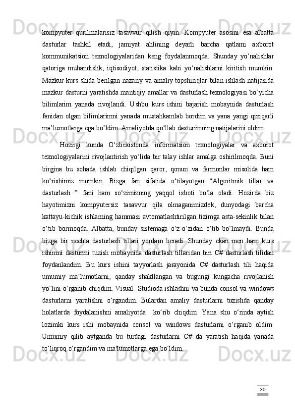kompyuter   qurilmalarisiz   tasavvur   qilish   qiyin.   Kompyuter   asosini   esa   albatta
dasturlar   tashkil   etadi,   jamiyat   ahlining   deyarli   barcha   qatlami   axborot
kommunikatsion   texnologiyalaridan   keng   foydalanmoqda.   Shunday   yo‘nalishlar
qatoriga   muhandislik,   iqtisodiyot,   statistika   kabi   yo‘nalishlarni   kiritish   mumkin.
Mazkur kurs shida berilgan nazariy va amaliy topshiriqlar bilan ishlash natijasida
mazkur dasturni yaratishda mantiqiy amallar va dasturlash texnologiyasi bo‘yicha
bilimlarim   yanada   rivojlandi.   Ushbu   kurs   ishini   bajarish   mobaynida   dasturlash
fanidan   olgan   bilimlarimni   yanada   mustahkamlab   bordim   va   yana   yangi   qiziqarli
ma’lumotlarga ega bo’ldim. Amaliyotda qo‘llab dasturimning natijalarini oldim.
Hozirgi   kunda   O‘zbekistonda   informatsion   texnologiyalar   va   axborot
texnologiyalarini   rivojlantirish   yo‘lida   bir   talay   ishlar   amalga   oshirilmoqda.   Buni
birgina   bu   sohada   ishlab   chiqilgan   qaror,   qonun   va   farmonlar   misolida   ham
ko‘rishimiz   mumkin.   Bizga   fan   sifatida   o‘tilayotgan   “Algoritmik   tillar   va
dasturlash   ”   fani   ham   so‘zimizning   yaqqol   isboti   bo‘la   oladi.   Hozirda   biz
hayotimizni   kompyutersiz   tasavvur   qila   olmaganimizdek,   dunyodagi   barcha
kattayu-kichik   ishlarning   hammasi   avtomatlashtirilgan   tizimga   asta-sekinlik   bilan
o‘tib   bormoqda.   Albatta,   bunday   sistemaga   o‘z-o‘zidan   o‘tib   bo‘lmaydi.   Bunda
bizga   bir   nechta   dasturlash   tillari   yordam   beradi.   Shunday   ekan   men   ham   kurs
ishimni   dasturini   tuzish  mobaynida   dasturlash  tillaridan  biri  C#   dasturlash  tilidan
foydanlandim.   Bu   kurs   ishini   tayyorlash   jarayonida   C#   dasturlash   tili   haqida
umumiy   ma’lumotlarni,   qanday   shakllangan   va   bugungi   kungacha   rivojlanish
yo‘lini o‘rganib chiqdim. Visual   Studioda ishlashni va bunda consol va windows
dasturlarni   yaratishni   o‘rgandim.   Bulardan   amaliy   dasturlarni   tuzishda   qanday
holatlarda   foydalanishni   amaliyotda     ko‘rib   chiqdim.   Yana   shu   o‘rinda   aytish
lozimki   kurs   ishi   mobaynida   consol   va   windows   dasturlarni   o‘rganib   oldim.
Umumiy   qilib   aytganda   bu   turdagi   dasturlarni   C#   da   yaratish   haqida   yanada
to‘liqroq o‘rgandim va ma'lumotlarga ega bo‘ldim. 
                                                                                                                                                                             30