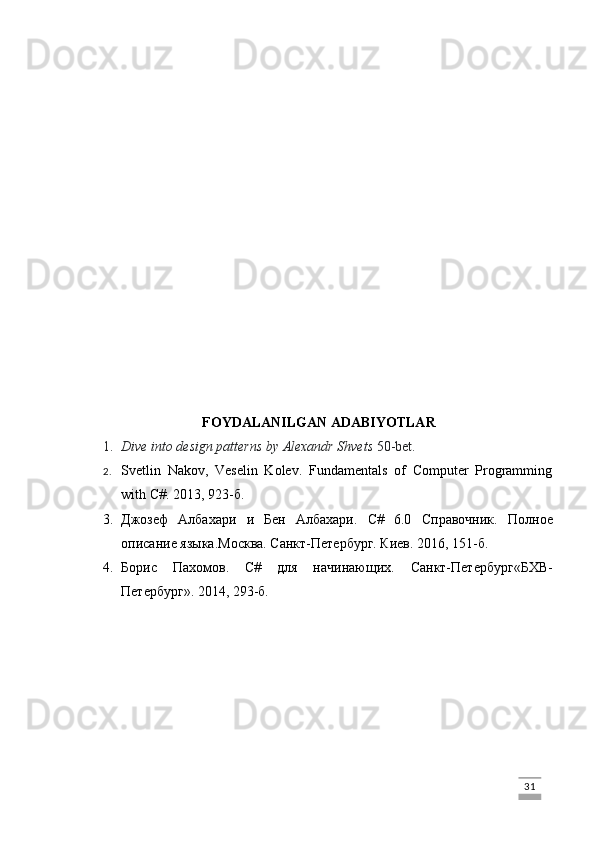 FOYDALANILGAN ADABIYOTLAR
1. Dive into design patterns by Alexandr Shvets  50-bet.  
2. Svetlin   Nakov,   Veselin   Kolev.   Fundamentals   of   Computer   Programming
with C#. 2013, 923- б .
3. Джозеф   Албахари   и   Бен   Албахари.   C#   6.0   Справочник .   Полное
описание языка . Москва. Санкт-Петербург. Киев.  2016, 151-б.
4. Борис   Пахомов .   C#   для   начинающих.   Санкт-Петербург«БХВ-
Петербург» .  2014 , 293-б.
                                                                                                                                                                             31 