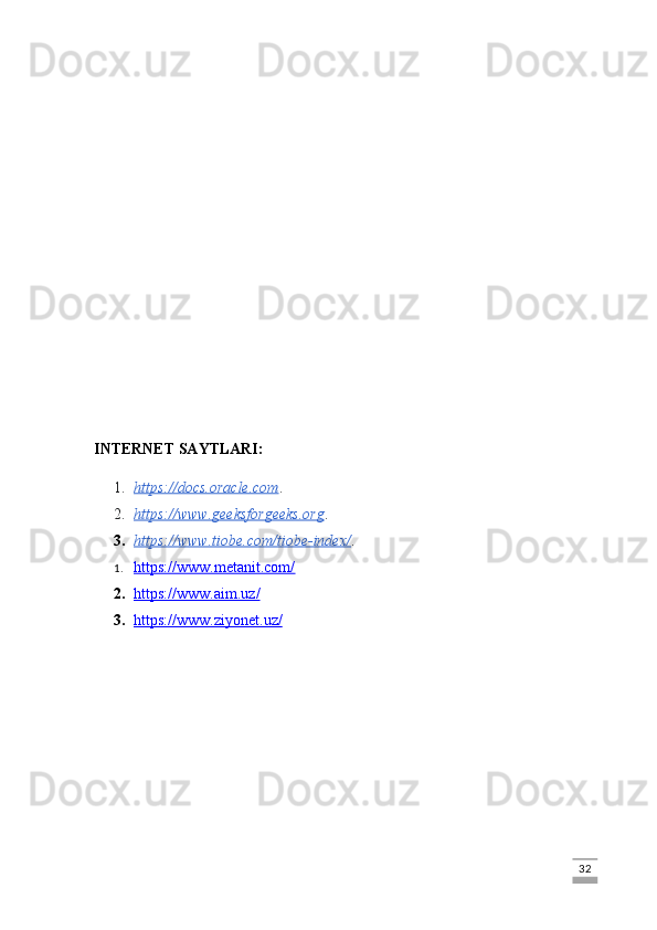 INTERNET SAYTLARI:
1. https://docs.oracle.com    . 
2. https://www.geeksforgeeks.org    . 
3. https://www.tiobe.com/tiobe-index/    .
1. https://www.metanit.com/   
2. https://www.aim.uz/   
3. https://www.ziyonet.uz/   
                                                                                                                                                                             32