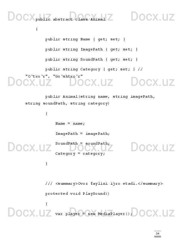 public abstract class Animal
    {
        public string Name { get; set; }
        public string ImagePath { get; set; }
        public string SoundPath { get; set; }
        public string Category { get; set; } // 
"O‘txo‘r", "Go‘shtxo‘r"
        public Animal(string name, string imagePath, 
string soundPath, string category)
        {
            Name = name;
            ImagePath = imagePath;
            SoundPath = soundPath;
            Category = category;
        }
        /// <summary>Ovoz faylini ijro etadi.</summary>
        protected void PlaySound()
        {
            var player = new MediaPlayer();
                                                                                                                                                                             34