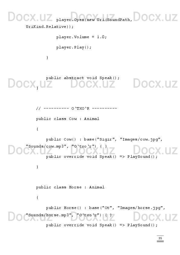 player.Open(new Uri(SoundPath, 
UriKind.Relative));
            player.Volume = 1.0;
            player.Play();
        }
        public abstract void Speak();
    }
    // ---------- O‘TXO‘R ----------
    public class Cow : Animal
    {
        public Cow() : base("Sigir", "Images/cow.jpg", 
"Sounds/cow.mp3", "O‘txo‘r") { }
        public override void Speak() => PlaySound();
    }
    public class Horse : Animal
    {
        public Horse() : base("Ot", "Images/horse.jpg",
"Sounds/horse.mp3", "O‘txo‘r") { }
        public override void Speak() => PlaySound();
                                                                                                                                                                             35
