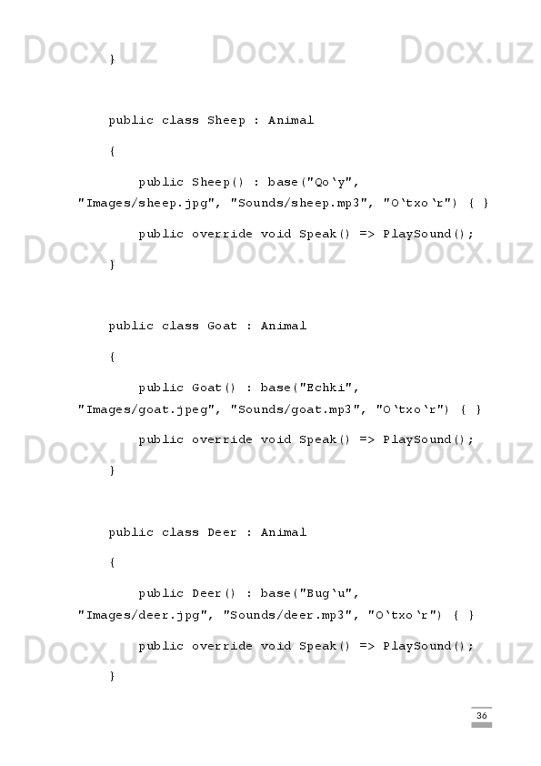     }
    public class Sheep : Animal
    {
        public Sheep() : base("Qo‘y", 
"Images/sheep.jpg", "Sounds/sheep.mp3", "O‘txo‘r") { }
        public override void Speak() => PlaySound();
    }
    public class Goat : Animal
    {
        public Goat() : base("Echki", 
"Images/goat.jpeg", "Sounds/goat.mp3", "O‘txo‘r") { }
        public override void Speak() => PlaySound();
    }
    public class Deer : Animal
    {
        public Deer() : base("Bug‘u", 
"Images/deer.jpg", "Sounds/deer.mp3", "O‘txo‘r") { }
        public override void Speak() => PlaySound();
    }
                                                                                                                                                                             36 
