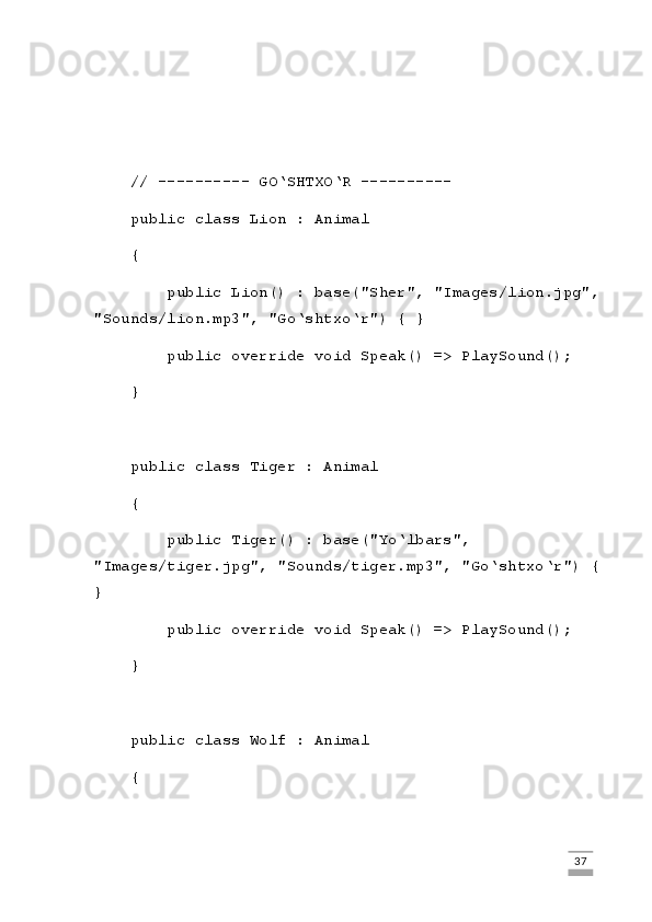     // ---------- GO‘SHTXO‘R ----------
    public class Lion : Animal
    {
        public Lion() : base("Sher", "Images/lion.jpg",
"Sounds/lion.mp3", "Go‘shtxo‘r") { }
        public override void Speak() => PlaySound();
    }
    public class Tiger : Animal
    {
        public Tiger() : base("Yo‘lbars", 
"Images/tiger.jpg", "Sounds/tiger.mp3", "Go‘shtxo‘r") {
}
        public override void Speak() => PlaySound();
    }
    public class Wolf : Animal
    {
                                                                                                                                                                             37 