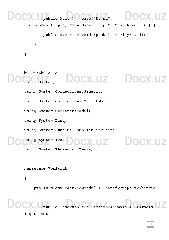         public Wolf() : base("Bo‘ri", 
"Images/wolf.jpg", "Sounds/wolf.mp3", "Go‘shtxo‘r") { }
        public override void Speak() => PlaySound();
    }
}
MainViewModel.cs :
using System;
using System.Collections.Generic;
using System.Collections.ObjectModel;
using System.ComponentModel;
using System.Linq;
using System.Runtime.CompilerServices;
using System.Text;
using System.Threading.Tasks;
namespace Vorislik
{
    public class MainViewModel : INotifyPropertyChanged
    {
        public ObservableCollection<Animal> AllAnimals 
{ get; set; }
                                                                                                                                                                             38 