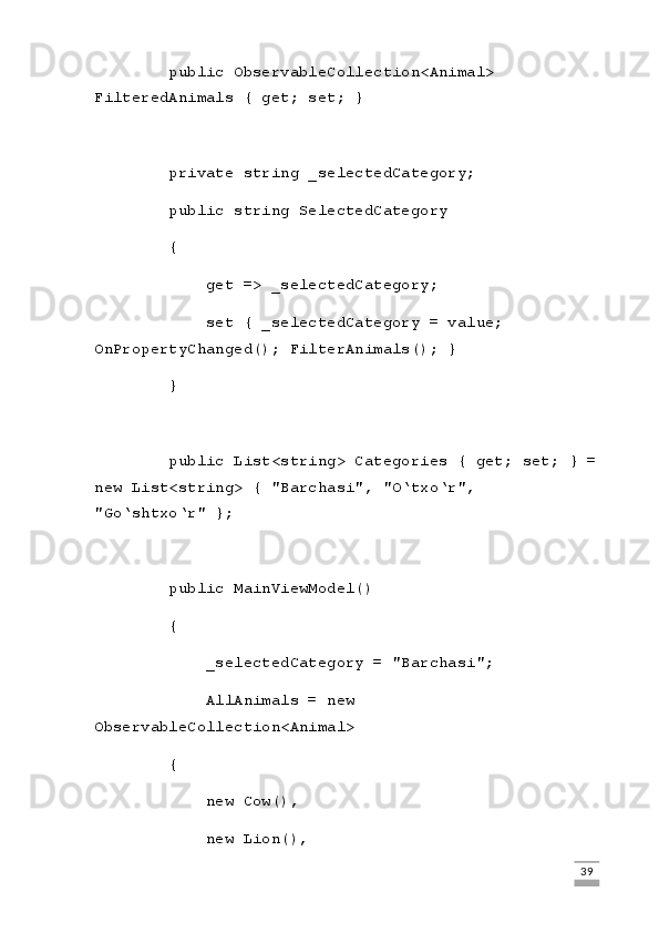 public ObservableCollection<Animal> 
FilteredAnimals { get; set; }
        private string _selectedCategory;
        public string SelectedCategory
        {
            get => _selectedCategory;
            set { _selectedCategory = value; 
OnPropertyChanged(); FilterAnimals(); }
        }
        public List<string> Categories { get; set; } = 
new List<string> { "Barchasi", "O‘txo‘r", 
"Go‘shtxo‘r" };
        public MainViewModel()
        {
            _selectedCategory = "Barchasi";
            AllAnimals = new 
ObservableCollection<Animal>
        {
            new Cow(),
            new Lion(),
                                                                                                                                                                             39