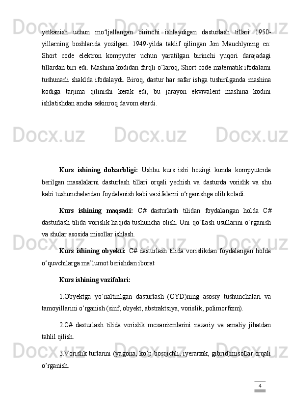yetkazish   uchun   mo ljallangan   birinchi   ishlaydigan   dasturlash   tillari   1950-ʻ
yillarning   boshlarida   yozilgan.   1949-yilda   taklif   qilingan   Jon   Mauchlyning   en:
Short   code   elektron   kompyuter   uchun   yaratilgan   birinchi   yuqori   darajadagi
tillardan biri edi. Mashina kodidan farqli o laroq, Short code matematik ifodalarni	
ʻ
tushunarli  shaklda   ifodalaydi.  Biroq, dastur   har  safar   ishga  tushirilganda  mashina
kodiga   tarjima   qilinishi   kerak   edi,   bu   jarayon   ekvivalent   mashina   kodini
ishlatishdan ancha sekinroq davom etardi.
Kurs   ishining   dolzarbligi:   Ushbu   kurs   ishi   hozirgi   kunda   kompyuterda
berilgan   masalalarni   dasturlash   tillari   orqali   yechish   va   dasturda   vorislik   va   shu
kabi tushunchalardan foydalanish kabi vazifalarni o‘rganishga olib keladi.
Kurs   ishining   maqsadi:   C#   dasturlash   tilidan   foydalangan   holda   C#
dasturlash tilida vorislik haqida tushuncha olish. Uni qo‘llash usullarini o‘rganish
va shular asosida misollar ishlash.
Kurs  ishining  obyekti:   C#  dasturlash   tilida  vorislikdan   foydalangan   holda
o‘quvchilarga ma’lumot berishdan iborat
Kurs ishining vazifalari:
1.Obyektga   yo’naltirilgan   dasturlash   (OYD)ning   asosiy   tushunchalari   va
tamoyillarini o’rganish (sinf, obyekt, abstraktsiya, vorislik, polimorfizm).
2.C#   dasturlash   tilida   vorislik   mexanizmlarini   nazariy   va   amaliy   jihatdan
tahlil qilish.
3.Vorislik turlarini (yagona, ko’p bosqichli, iyerarxik, gibrid)misollar orqali
o’rganish.
                                                                                                                                                                             4