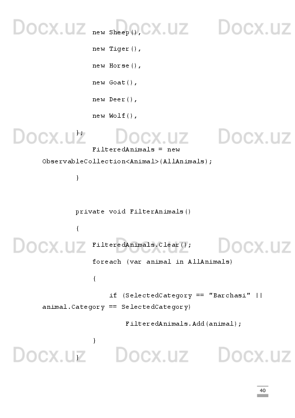             new Sheep(),
            new Tiger(),
            new Horse(),
            new Goat(),
            new Deer(),
            new Wolf(),
        };
            FilteredAnimals = new 
ObservableCollection<Animal>(AllAnimals);
        }
        private void FilterAnimals()
        {
            FilteredAnimals.Clear();
            foreach (var animal in AllAnimals)
            {
                if (SelectedCategory == "Barchasi" || 
animal.Category == SelectedCategory)
                    FilteredAnimals.Add(animal);
            }
        }
                                                                                                                                                                             40 