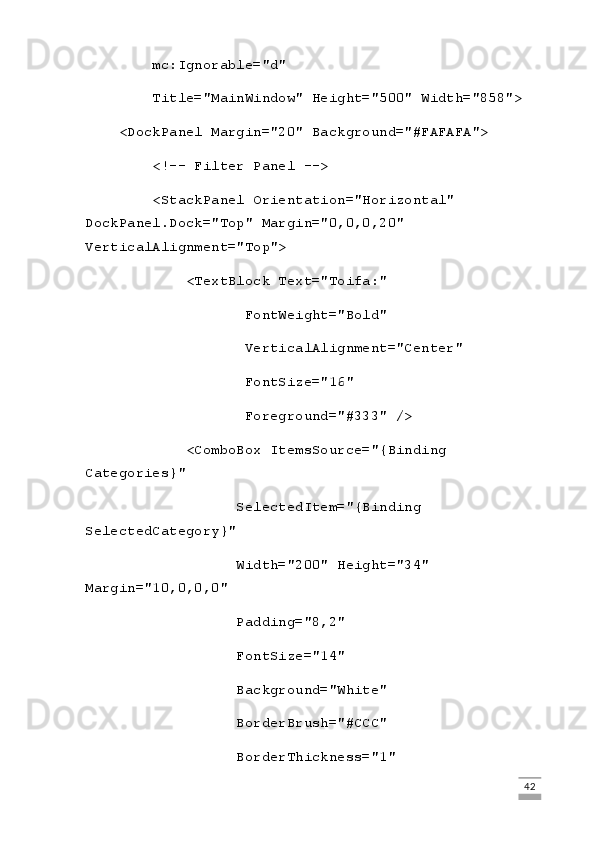         mc:Ignorable="d"
        Title="MainWindow" Height="500" Width="858">
    <DockPanel Margin="20" Background="#FAFAFA">
        <!-- Filter Panel -->
        <StackPanel Orientation="Horizontal" 
DockPanel.Dock="Top" Margin="0,0,0,20" 
VerticalAlignment="Top">
            <TextBlock Text="Toifa:"
                   FontWeight="Bold"
                   VerticalAlignment="Center"
                   FontSize="16"
                   Foreground="#333" />
            <ComboBox ItemsSource="{Binding 
Categories}"
                  SelectedItem="{Binding 
SelectedCategory}"
                  Width="200" Height="34" 
Margin="10,0,0,0"
                  Padding="8,2"
                  FontSize="14"
                  Background="White"
                  BorderBrush="#CCC"
                  BorderThickness="1"
                                                                                                                                                                             42 