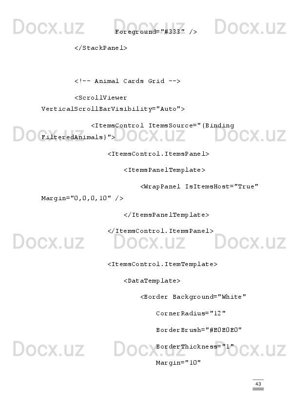 Foreground="#333" />
        </StackPanel>
        <!-- Animal Cards Grid -->
        <ScrollViewer 
VerticalScrollBarVisibility="Auto">
            <ItemsControl ItemsSource="{Binding 
FilteredAnimals}">
                <ItemsControl.ItemsPanel>
                    <ItemsPanelTemplate>
                        <WrapPanel IsItemsHost="True" 
Margin="0,0,0,10" />
                    </ItemsPanelTemplate>
                </ItemsControl.ItemsPanel>
                <ItemsControl.ItemTemplate>
                    <DataTemplate>
                        <Border Background="White"
                            CornerRadius="12"
                            BorderBrush="#E0E0E0"
                            BorderThickness="1"
                            Margin="10"
                                                                                                                                                                             43