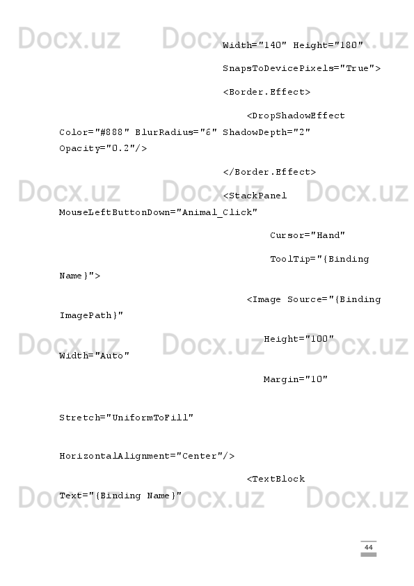                             Width="140" Height="180"
                            SnapsToDevicePixels="True">
                            <Border.Effect>
                                <DropShadowEffect 
Color="#888" BlurRadius="6" ShadowDepth="2" 
Opacity="0.2"/>
                            </Border.Effect>
                            <StackPanel 
MouseLeftButtonDown="Animal_Click"
                                    Cursor="Hand"
                                    ToolTip="{Binding 
Name}">
                                <Image Source="{Binding
ImagePath}"
                                   Height="100" 
Width="Auto"
                                   Margin="10"
                                   
Stretch="UniformToFill"
                                   
HorizontalAlignment="Center"/>
                                <TextBlock 
Text="{Binding Name}"
                                                                                                                                                                             44 