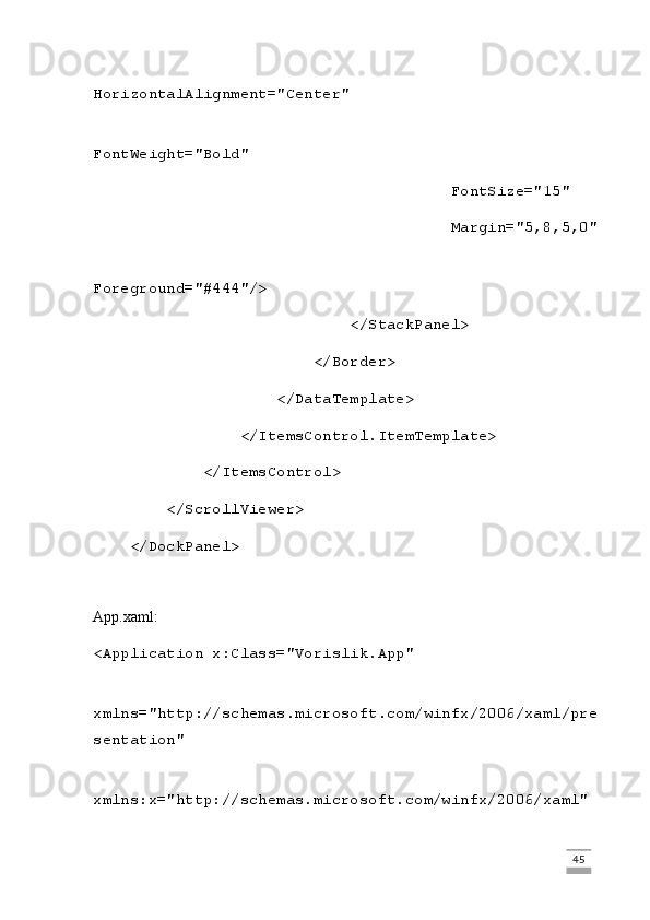                                        
HorizontalAlignment="Center"
                                       
FontWeight="Bold"
                                       FontSize="15"
                                       Margin="5,8,5,0"
                                       
Foreground="#444"/>
                            </StackPanel>
                        </Border>
                    </DataTemplate>
                </ItemsControl.ItemTemplate>
            </ItemsControl>
        </ScrollViewer>
    </DockPanel>
App.xaml:
<Application x:Class="Vorislik.App"
             
xmlns="http://schemas.microsoft.com/winfx/2006/xaml/pre
sentation"
             
xmlns:x="http://schemas.microsoft.com/winfx/2006/xaml"
                                                                                                                                                                             45 