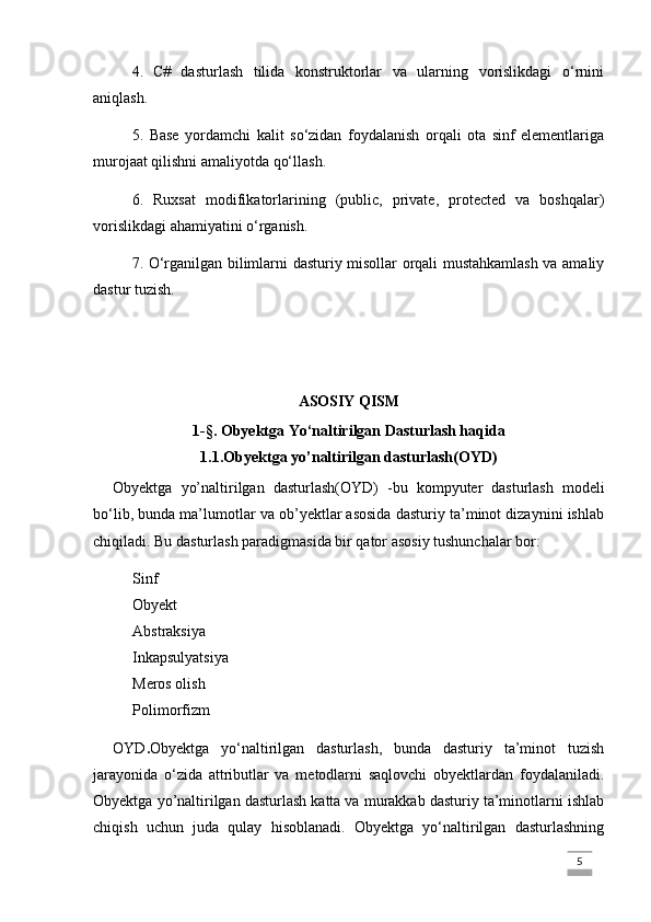 4.   C#   dasturlash   tilida   konstruktorlar   va   ularning   vorislikdagi   o‘rnini
aniqlash.
5.   Base   yordamchi   kalit   so‘zidan   foydalanish   orqali   ota   sinf   elementlariga
murojaat qilishni amaliyotda qo‘llash.
6.   Ruxsat   modifikatorlarining   (public,   private,   protected   va   boshqalar)
vorislikdagi ahamiyatini o‘rganish.
7. O‘rganilgan bilimlarni dasturiy misollar orqali mustahkamlash va amaliy
dastur tuzish.
ASOSIY QISM
1 -§.  Obyektga Yo‘naltirilgan Dasturlash haqida
1.1.Obyektga yo’naltirilgan dasturlash(OYD)
Obyektga   yo’naltirilgan   dasturlash(OYD)   -bu   kompyuter   dasturlash   modeli
bo‘lib, bunda ma’lumotlar va ob’yektlar asosida dasturiy ta’minot dizaynini ishlab
chiqiladi. Bu dasturlash paradigmasida bir qator asosiy tushunchalar bor:
Sinf
Obyekt
Abstraksiya
Inkapsulyatsiya
Meros olish
Polimorfizm
OYD . Obyektga   yo‘naltirilgan   dasturlash,   bunda   dasturiy   ta’minot   tuzish
jarayonida   o‘zida   attributlar   va   metodlarni   saqlovchi   obyektlardan   foydalaniladi.
Obyektga yo’naltirilgan dasturlash katta va murakkab dasturiy ta’minotlarni ishlab
chiqish   uchun   juda   qulay   hisoblanadi.   Obyektga   yo‘naltirilgan   dasturlashning
                                                                                                                                                                             5
