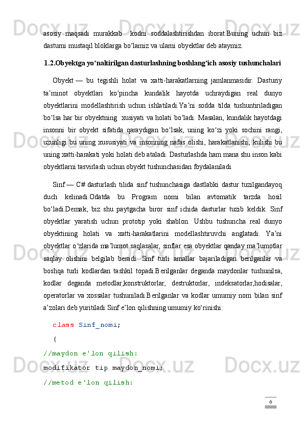 asosiy   maqsadi   murakkab     kodni   soddalashtirishdan   iborat.Buning   uchun   biz
dasturni mustaqil bloklarga bo‘lamiz va ularni obyektlar deb ataymiz.
1.2.Obyektga yo naltirilgan dasturlashning boshlang ich asosiy tushunchalariʻ ʻ
Obyekt   —   bu   tegishli   holat   va   xatti-harakatlarning   jamlanmasidir.   Dasturiy
ta minot   obyektlari   ko pincha   kundalik   hayotda   uchraydigan   real   dunyo	
ʼ ʻ
obyektlarini   modellashtirish   uchun   ishlatiladi.Ya ni   sodda   tilda   tushuntiriladigan	
ʼ
bo lsa har bir obyektning   xusiyati va holati bo ladi. Masalan, kundalik hayotdagi	
ʻ ʻ
insonni   bir   obyekt   sifatida   qaraydigan   bo lsak,   uning   ko zi   yoki   sochini   rangi,	
ʻ ʻ
uzunligi   bu   uning   xususiyati   va   insonning   nafas   olishi,   harakatlanishi,   kulishi   bu
uning xatti-harakati yoki holati deb ataladi. Dasturlashda ham mana shu inson kabi
obyektlarni tasvirlash uchun obyekt tushunchasidan foydalaniladi.
Sinf   —   C#   dasturlash   tilida   sinf   tushunchasiga   dastlabki   dastur   tuzilgandayoq
duch   kelinadi.Odatda   bu   Program   nomi   bilan   avtomatik   tarzda   hosil
bo‘ladi.Demak,   biz   shu   paytgacha   biror   sinf   ichida   dasturlar   tuzib   keldik.   Sinf
obyektlar   yaratish   uchun   prototip   yoki   shablon.   Ushbu   tushuncha   real   dunyo
obyektining   holati   va   xatti-harakatlarini   modellashtiruvchi   anglatadi.   Ya ni	
ʼ
obyektlar o zlarida ma lumot saqlasalar, sinflar esa obyektlar qanday ma lumotlar	
ʻ ʼ ʼ
saqlay   olishini   belgilab   beradi.   Sinf   turli   amallar   bajariladigan   berilganlar   va
boshqa   turli   kodlardan   tashkil   topadi.Berilganlar   deganda   maydonlar   tushunilsa,
kodlar   deganda   metodlar,konstruktorlar,   destruktorlar,   indeksatorlar,hodisalar,
operatorlar   va   xossalar   tushuniladi.Berilganlar   va   kodlar   umumiy   nom   bilan   sinf
a’zolari deb yuritiladi.Sinf e’lon qilishning umumiy ko‘rinishi:
class   Sinf_nomi ;
{
//maydon e'lon qilish:
modifikator tip maydon_nomi;
//metod e'lon qilish:
                                                                                                                                                                             6 