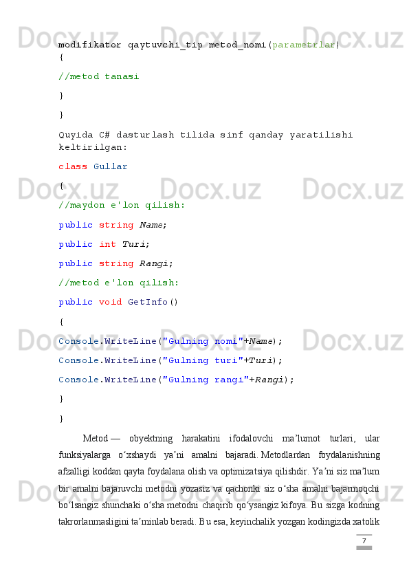 modifikator qaytuvchi_tip metod_nomi( parametrlar )
{
//metod tanasi
}
}
Quyida C# dasturlash tilida sinf qanday yaratilishi 
keltirilgan:
class   Gullar
{
//maydon e'lon qilish:
public   string   Name ;
public   int   Turi ;
public   string   Rangi ;
//metod e'lon qilish:
public   void   GetInfo ()
{
Console . WriteLine ( "Gulning nomi" + Name );
Console . WriteLine ( "Gulning turi" + Turi );
Console . WriteLine ( "Gulning rangi" + Rangi );
}
}
Metod   —   obyektning   harakatini   ifodalovchi   ma’lumot   turlari,   ular
funksiyalarga   o xshaydi   ya ni   amalni   bajaradi.ʻ ʼ   Metodlardan   foydalanishning
afzalligi koddan qayta foydalana olish va optimizatsiya qilishdir. Ya ni siz ma lum	
ʼ ʼ
bir  amalni bajaruvchi  metodni yozasiz  va qachonki  siz o sha amalni bajarmoqchi	
ʻ
bo lsangiz shunchaki o sha metodni chaqirib qo ysangiz kifoya. Bu sizga kodning	
ʻ ʻ ʻ
takrorlanmasligini ta minlab beradi. Bu esa, keyinchalik yozgan kodingizda xatolik	
ʼ
                                                                                                                                                                             7