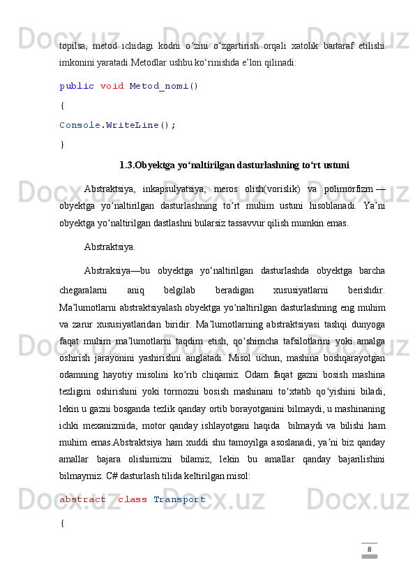 topilsa,   metod   ichidagi   kodni   o zini   o zgartirish   orqali   xatolik   bartaraf   etilishiʻ ʻ
imkonini yaratadi.Metodlar ushbu ko‘rinishda e’lon qilinadi:  
public   void   Metod_nomi ()
{
Console . WriteLine ();
}
1.3.Obyektga yo naltirilgan dasturlashning to rt ustuni
ʻ ʻ
Abstraktsiya,   inkapsulyatsiya,   meros   olish(vorislik )   va   polimorfizm   —
obyektga   yo naltirilgan   dasturlashning   to rt   muhim   ustuni   hisoblanadi.  	
ʻ ʻ Ya ni	ʼ
obyektga yo naltirilgan dastlashni bularsiz tassavvur qilish mumkin emas.	
ʻ
  Abstraktsiya .
Abstraksiya—bu   obyektga   yo‘naltirilgan   dasturlashda   obyektga   barcha
chegaralarni   aniq   belgilab   beradigan   xususiyatlarni   berishdir.
Ma lumotlarni  abstraktsiyalash	
ʼ   obyektga yo naltirilgan dasturlashning eng muhim	ʻ
va   zarur   xususiyatlaridan   biridir.   Ma lumotlarning   abstraktsiyasi   tashqi   dunyoga	
ʼ
faqat   muhim   ma lumotlarni   taqdim   etish,   qo shimcha   tafsilotlarini   yoki   amalga	
ʼ ʻ
oshirish   jarayonini   yashirishni   anglatadi.   Misol   uchun,   mashina   boshqarayotgan
odamning   hayotiy   misolini   ko rib   chiqamiz.   Odam   faqat   gazni   bosish   mashina	
ʻ
tezligini   oshirishini   yoki   tormozni   bosish   mashinani   to xtatib   qo yishini   biladi,	
ʻ ʻ
lekin u gazni bosganda tezlik qanday ortib borayotganini bilmaydi, u mashinaning
ichki   mexanizmida,   motor   qanday   ishlayotgani   haqida     bilmaydi   va   bilishi   ham
muhim   emas.Abstraktsiya   ham   xuddi   shu   tamoyilga   asoslanadi,   ya ni   biz   qanday	
ʼ
amallar   bajara   olishimizni   bilamiz,   lekin   bu   amallar   qanday   bajarilishini
bilmaymiz. C# dasturlash tilida keltirilgan misol:
abstract    class   Transport
{
                                                                                                                                                                             8