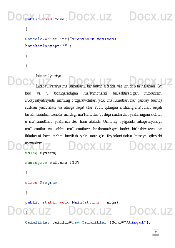 public   void   Move ()
{
Console . WriteLine ( "Transport vositasi 
harakatlanyapti!" );
}
}
Inkapsulyatsiya
Inkapsulyatsiya   ma lumotlarni bir butun sifatida yig ish deb ta riflanadi. Buʼ ʻ ʼ
kod   va   u   boshqaradigan   ma lumotlarni   birlashtiradigan   mexanizm.	
ʼ
Inkapsulyatsiyada   sinfning   o zgaruvchilari   yoki   ma lumotlari   har   qanday   boshqa	
ʻ ʼ
sinfdan   yashiriladi   va   ularga   faqat   ular   e lon   qilingan   sinfning   metodlari   orqali	
ʼ
kirish mumkin . Bunda sinfdagi ma lumotlar boshqa sinflardan yashiringani uchun,	
ʼ
u   ma lumotlarni   yashirish   deb   ham   ataladi.   Umumiy   aytganda   inkapsulyatsiya	
ʼ
ma’lumotlar   va   ushbu   ma’lumotlarni   boshqaradigan   kodni   birlashtiruvchi   va
ikkalasini   ham   tashqi   buzilish   yoki   noto‘g‘ri   foydalanishdan   himoya   qiluvchi
mexanizm. 
using  System;
namespace  maftuna_2307
{
class   Program
{
public   static   void   Main ( string [] args)
{
Osimliklar  osimlik= new   Osimliklar  {Nomi= "Atirgul" };
                                                                                                                                                                             9 