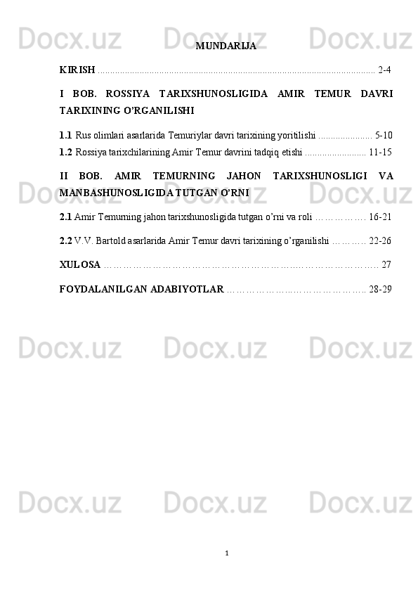 MUNDARIJA
KIRISH  ................................................................................................................. 2-4
I   BOB.   ROSSIYA   TARIXSHUNOSLIGIDA   AMIR   TEMUR   DAVRI
TARIXINING O’RGANILISHI
1.1 Rus olimlari asarlarida Temuriylar davri tarixining yoritilishi ...................... 5-10
1.2 Rossiya tarixchilarining Amir Temur davrini tadqiq etishi ......................... 11-15
II   BOB.   AMIR   TEMURNING   JAHON   TARIXSHUNOSLIGI   VA
MANBASHUNOSLIGIDA TUTGAN O’RNI
2.1  Amir Temurning jahon tarixshunosligida tutgan o’rni va roli ……………. 16-21
2.2  V.V. Bartold asarlarida Amir Temur davri tarixining o’rganilishi ……….. 22-26
XULOSA  …………………………………………………..…………………….. 27
FOYDALANILGAN ADABIYOTLAR  ………………...………………….. 28-29
1