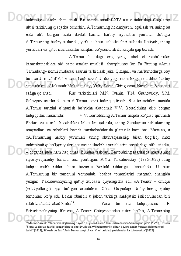 hokimligi»   kitobi   chop   etildi.   Bu   asarda   muallif   XIV   asr   o‘rtalaridagi   Chig‘atoy
ulusi tarixining qisqacha ocherkini A.Temurning hokimiyatini egallash va uning bu
erda   olib   borgan   ichki   davlat   hamda   harbiy   siyosatini   yoritadi.   So‘ngra
A.Temurning   harbiy   sarkarda,   yirik   qo‘shin   tashkilotchisi   sifatida   faoliyati,   uning
yurishlari va qator mamlakatlar xalqlari bo‘ysundirilishi xaqida gap boradi.
A.Temur   haqidagi   eng   yangi   chet   el   nashrlaridan
islomshunoslikka   oid   qator   asarlar   muallifi,   sharqshunos   Jan   Po   Runing   «Amir
Temurlang» nomli mufassal  asarini ta’kidlash joiz. Qiziqarli va ma’lumotlarga boy
bu asarda muallif  A.Temurni  haqli  ravishda dunyoga nomi  ketgan  mashhur  harbiy
sarkardalar – Aleksandr Makedonskiy, Yuliy Sezar, Chingizxon, Napaleon Bonapart
safiga qo‘shadi. Rus   tarixchilari   M.N.   Ivanin,   T.N.   Granovskiy,   S.M.
Solovyov   asarlarida   ham   A.Temur   davri   tadqiq   qilinadi.   Rus   tarixchilari   orasida
A.Temur   tarixini   o‘rganish   bo‘yicha   akademik   V.V.   Bortoldning   olib   borgan
tadqiqotlari muximdir. V.V. Bartoldning A.Temur haqida ko‘plab qimmatli
fikrlari   va   o‘rinli   kuzatishlari   bilan   bir   qatorda,   uning   Sohibqiron   istilolarining
maqsadlari   va   sabablari   haqida   mushohadalarida   g‘arazlik   ham   bor.   Masalan,   u
«A.Temurning   harbiy   yurishlari   uning   shuhratparasligi   bilan   bog‘liq,   shox
xokimiyatiga bo‘lgan yuksak havas, istilochilik yurishlarini boshlashga olib keladi»,
– deganda juda ham haq emas. Bundan tashqari, Bartoldning asarlarida masalaning
siyosiy-iqtisodiy   tomoni   sust   yoritilgan.   A.Yu.   Yakubovskiy   (1886-1953)   ning
tadqiqotchilik   ishlari   ham   bevosita   Bartold   ishlariga   o‘xshashdir.   U   ham
A.Temurning   bir   tomonini   yomonlab,   boshqa   tomonlarini   maqtash   ohangida
yozgan.   Yakubovskiyning   qat’iy   xulosasi   quyidagicha   edi:   «A.Temur   –   chuqur
(ziddiyatlarga)   ega   bo‘lgan   arbobdir».   O‘rta   Osiyodagi   faoliyatining   ijobiy
tomonlari   ko‘p   edi.   Lekin   «baribir   u   jahon   tarixiga   shafqatsiz   istilochilardan   biri
sifatida abadul-abad kirdi» 10
. Yana   bir   rus   tadqiqotchisi   I.P.
Petrushevskiyning   fikricha,   A.Temur   Chingizxondan   ustun   bo‘lib,   A.Temurning
10
 Marino Sanudo “Venetsiya dojlarining hayoti”, Luys’en Keren “Temuerlan davrida Samarqand yo’li” (1990), Flossan
“Fransiya davlati tashkil topganidan to qirol Lyudovik XVI hukumronlik qilgan davrga qadar fransuz diplomatiyasi 
tarixi” (1811), Sil’vestr de Sasi “Amir Temur va qirol Karl VI o’rtasidagi yozishmalar tarixi xususida”(1822)
14