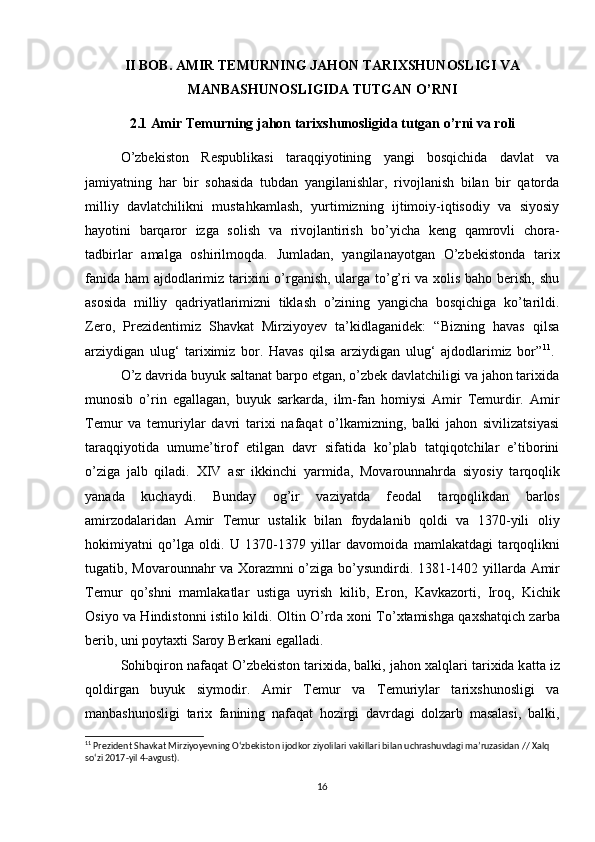 II BOB.  AMIR TEMURNING JAHON TARIXSHUNOSLIGI VA
MANBASHUNOSLIGIDA TUTGAN O’RNI
2.1 Amir Temurning jahon tarixshunosligida tutgan o’rni va roli
O’zbekiston   Respublikasi   taraqqiyotining   yangi   bosqichida   davlat   va
jamiyatning   har   bir   sohasida   tubdan   yangilanishlar,   rivojlanish   bilan   bir   qatorda
milliy   davlatchilikni   mustahkamlash,   yurtimizning   ijtimoiy-iqtisodiy   va   siyosiy
hayotini   barqaror   izga   solish   va   rivojlantirish   bo’yicha   keng   qamrovli   chora-
tadbirlar   amalga   oshirilmoqda.   Jumladan,   yangilanayotgan   O’zbekistonda   tarix
fanida ham ajdodlarimiz tarixini o’rganish, ularga to’g’ri va xolis baho berish, shu
asosida   milliy   qadriyatlarimizni   tiklash   o’zining   yangicha   bosqichiga   ko’tarildi.
Zero,   Prezidentimiz   Shavkat   Mirziyoyev   ta’kidlaganidek:   “Bizning   havas   qilsa
arziydigan   ulug‘   tariximiz   bor.   Havas   qilsa   arziydigan   ulug‘   ajdodlarimiz   bor” 11
.  
O’z davrida buyuk saltanat barpo etgan, o’zbek davlatchiligi va jahon tarixida
munosib   o’rin   egallagan,   buyuk   sarkarda,   ilm-fan   homiysi   Amir   Temurdir.   Amir
Temur   va   temuriylar   davri   tarixi   nafaqat   o’lkamizning,   balki   jahon   sivilizatsiyasi
taraqqiyotida   umume’tirof   etilgan   davr   sifatida   ko’plab   tatqiqotchilar   e’tiborini
o’ziga   jalb   qiladi.   XIV   а sr   ikkinchi   y а rmid а ,   M о v а r о unn а hrd а   siyosiy   t а rq о qlik
y а n а d а   kuch а ydi.   Bunday   og’ir   vaziyatda   f ео d а l   t а rq о qlikd а n   b а rl о s
а mirz о d а l а rid а n   А mir   T е mur   ust а lik   bil а n   f о yd а lanib   qoldi   va   1370-yili   о liy
h о kimiy а tni   qo’lg а   о ldi.   U   1370-1379   yillar   davomoida   m а ml а k а td а gi   t а rq о qlikni
tug а tib, M о v а r о unn а hr v а   Хо r а zmni o’zig а   bo’ysundirdi. 1381-1402 yill а rd а   А mir
T е mur   qo’shni   m а ml а k а tl а r   ustig а   uyrish   kilib,   Er о n,   K а vk а z о rti,   Ir о q,   Kichik
О siyo v а   Hindist о nni istil о   kildi.   О ltin O’rd а   хо ni To’ х t а mishg а   q а xsh а tqich z а rb а
b е rib, uni p о yt ах ti S а r о y Berk а ni eg а ll а di. 
S о hibqir о n   nafaqat O’zbekiston tarixida, balki, j а h о n  ха lql а ri t а ri х id а  k а tt а  iz
q о ldirg а n   buyuk   siym о dir.   Amir   Temur   va   Temuriylar   tarixshunosligi   va
manbashunosligi   tarix   fanining   nafaqat   hozirgi   davrdagi   dolzarb   masalasi,   balki,
11
 Prezident Shavkat Mirziyoyevning O‘zbekiston ijodkor ziyolilari vakillari bilan uchrashuvdagi ma’ruzasidan // Xalq 
so‘zi 2017-yil 4-avgust).
16