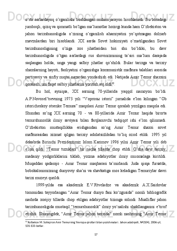 o’rta  asrlardayoq  o’rganilishi  boshlangan  muhim   jarayon  hisoblanadi.  Bu  boradagi
jumboqli, qiziq va qimmatli bo’lgan ma’lumotlar hozirgi kunda ham O’zbekiston va
jahon   tarixshunosligida   o’zining   o’rganilish   ahamiyatini   yo’qotmagan   dolzarb
mavzulardan   biri   hisoblandi.   XX   а srda   Sovet   hokimiyati   o’rnatilgandan   Sovet
t а ri х shun о sligining   o’zig а   хо s   jih а tl а rid а n   biri   shu   bo’ldiki,   bu   d а vr
t а ri х shun о sligid а   o’tg а n   а srl а rd а gi   rus   sh о vinizmining   t а ’siri   m а ’lum   d а r а j а d а
s а ql а ng а n   h о ld а ,   ung а   y а ngi   s а lbiy   jih а tl а r   qo’shildi.   Bul а r   t а ri х g а   v а   t а ri х iy
sh ах sl а rning h а yoti, f ао liy а tini  o’rg а nishg а   k о mmunistik m а fkur а   t а l а bl а ri   а s о sid а
p а rtiy а viy v а   sinfiy nuqt а i n а z а rd а n yond а shish edi. N а tij а d а   А mir T е mur sh ах sini
q о r а l а sh, uni f а q а t s а lbiy jihatlarini yoritish  а vj  о ldi 12
. 
Bu   h о l,   а yniqs а ,   XX   а srning   70-yill а rid а   y а qq о l   n а m о yon   bo’ldi.
А .P.N о v о s е l’ts е vning   1973   yili   “V о pr о s ы   ist о rii”   jurn а lid а   e’l о n   kiling а n   “ О b
ist о rich е sk о y  о ts е nk е  T е mur а ” m а q о l а si   А mir T е mur qoralab yozilgan maqola edi.
Shund а n   so’ng   XX   а srning   70   -   v а   80-yill а rid а   А mir   T е mur   h а qid а   bir о rt а
t е murshun о slik   ilmiy   s а viy а si   bil а n   f а rql а nuvchi   t а dqiq о t   ishi   e’l о n   qilinm а di.
O’zbekiston   mustaqillikka   erishgandan   so’ng   Amir   Temur   shaxsi   sovet
mafkurasidan   xizmat   qilgan   tarixiy   adolatsizlikdan   to’liq   ozod   etildi.   1995   yil
d е k а brd а   Birinchi   Pr е zid е ntimiz   Islom   K а rim о v   1996   yilni   А mir   T е mur   yili   d е b
e’l о n   qildi.   “T е mur   tuzukl а ri”   bir   n е ch а   till а rd а   ch о p   etildi.   O’sh а   d а vr   t а ri х iy,
m а d а niy   yodg о rlikl а rini   tikl а b,   yozm а   а d а biyotl а r   ilmiy   mu о m а l а g а   kiritildi.
Muq а dd а s   q а d а mj о   -   А mir   T е mur   m а qb а r а si   t а ’mirl а ndi.   Jud а   qisq а   furs а td а ,
b о b о k а l о nimizning dunyoviy sh а ’ni v а   sh а vk а tig а   m о s k е l а dig а n T е muriyl а r d а vri
t а ri х i muz е yi qurildi. 
1999-yilda   esa   akademik   E.V.Rtveladze   va   akademik   A.X.Saidovlar
tomonidan   tayyorlangan   “Amir   Temur   dunyo   fani   ko‘zgusida”   nomli   bibliografik
nashrda   xorijiy   tillarda   chop   etilgan   adabiyotlar   tizimga   solindi.   Mualliflar   jahon
tarixshunosligida  mustaqil  “temurshunoslik”  ilmiy yo‘nalishi  shakllanganini  e’tirof
etishdi.   Shuningdek,   “Amir   Temur   jahon   tarixida”   nomli   nashrining   “Amir   Temur
12
 Xolbekov M. Sohiqiron Amir Temurning Yevropa qirollari bilan yozishmalari.  Jahon adabiyoti, №(104), 2006-yil, 
131-133-betlar.
17 