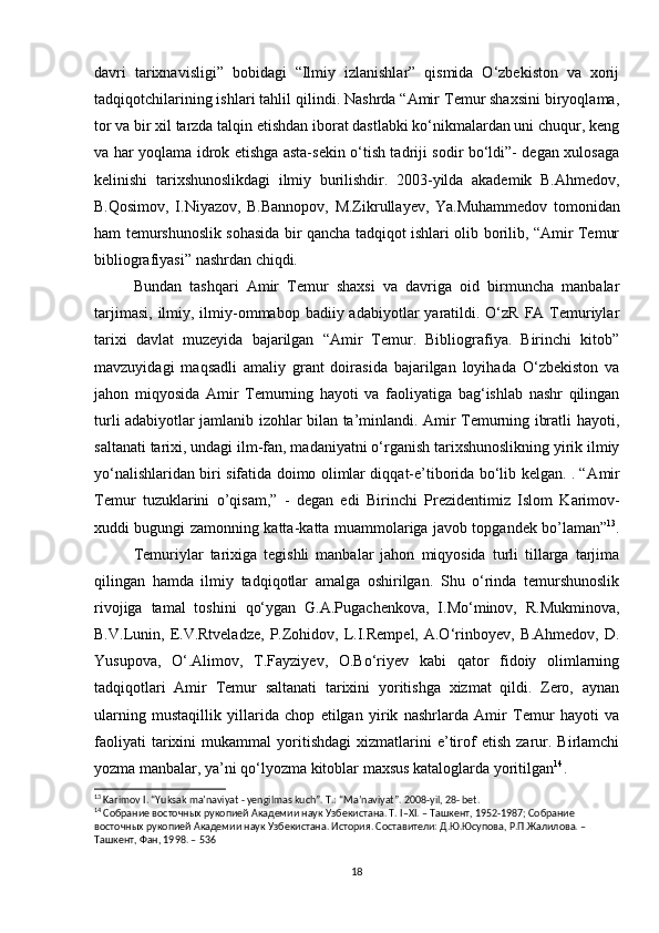 davri   tarixnavisligi”   bobidagi   “Ilmiy   izlanishlar”   qismida   O‘zbekiston   va   xorij
tadqiqotchilarining ishlari tahlil qilindi. Nashrda “Amir Temur shaxsini biryoqlama,
tor va bir xil tarzda talqin etishdan iborat dastlabki ko‘nikmalardan uni chuqur, keng
va har yoqlama idrok etishga asta-sekin o‘tish tadriji sodir bo‘ldi”- degan xulosaga
kelinishi   tarixshunoslikdagi   ilmiy   burilishdir.   2003-yilda   akademik   B.Ahmedov,
B.Qosimov,   I.Niyazov,   B.Bannopov,   M.Zikrullayev,   Ya.Muhammedov   tomonidan
ham temurshunoslik sohasida bir qancha tadqiqot ishlari olib borilib, “Amir Temur
bibliografiyasi” nashrdan chiqdi. 
Bundan   tashqari   Amir   Temur   shaxsi   va   davriga   oid   birmuncha   manbalar
tarjimasi,  ilmiy, ilmiy-ommabop badiiy  adabiyotlar  yaratildi. O‘zR  FA Temuriylar
tarixi   davlat   muzeyida   bajarilgan   “Amir   Temur.   Bibliografiya.   Birinchi   kitob”
mavzuyidagi   maqsadli   amaliy   grant   doirasida   bajarilgan   loyihada   O‘zbekiston   va
jahon   miqyosida   Amir   Temurning   hayoti   va   faoliyatiga   bag‘ishlab   nashr   qilingan
turli adabiyotlar jamlanib izohlar bilan ta’minlandi. Amir Temurning ibratli hayoti,
saltanati tarixi, undagi ilm-fan, madaniyatni o‘rganish tarixshunoslikning yirik ilmiy
yo‘nalishlaridan biri sifatida doimo olimlar diqqat-e’tiborida bo‘lib kelgan. . “ А mir
T е mur   tuzukl а rini   o’qis а m,”   -   d е g а n   edi   Birinchi   Pr е zid е ntimiz   Islom   K а rim о v-
х uddi bugungi z а m о nning k а tt а -k а tt а   mu а mm о l а rig а   j а v о b t о pg а nd е k bo’l а m а n” 13
.
Temuriylar   tarixiga   tegishli   manbalar   jahon   miqyosida   turli   tillarga   tarjima
qilingan   hamda   ilmiy   tadqiqotlar   amalga   oshirilgan.   Shu   o‘rinda   temurshunoslik
rivojiga   tamal   toshini   qo‘ygan   G.A.Pugachenkova,   I.Mo‘minov,   R.Mukminova,
B.V.Lunin,  E.V.Rtveladze,  P.Zohidov,  L.I.Rempel,  A.O‘rinboyev,   B.Ahmedov,  D.
Yusupova,   O‘.Alimov,   T.Fayziyev,   O.Bo‘riyev   kabi   qator   fidoiy   olimlarning
tadqiqotlari   Amir   Temur   saltanati   tarixini   yoritishga   xizmat   qildi.   Zero,   aynan
ularning   mustaqillik   yillarida   chop   etilgan   yirik   nashrlarda   Amir   Temur   hayoti   va
faoliyati   tarixini   mukammal   yoritishdagi   xizmatlarini   e’tirof   etish   zarur.  Birlamchi
yozma manbalar, ya’ni qo‘lyozma kitoblar maxsus kataloglarda yoritilgan 14
. 
13
 Karimov I. “Yuksak ma’naviyat - yengilmas kuch”. T.: “Ma’naviyat”. 2008-yil, 28- bet.
14
 Собрание восточных рукопией Академии наук Узбекистана. Т. I–XI. – Ташкент, 1952-1987; Собрание 
восточных рукопией Академии наук Узбекистана. История. Составители: Д.Ю.Юсупова, Р.П.Жалилова. – 
Ташкент, Фан, 1998. – 536
18 