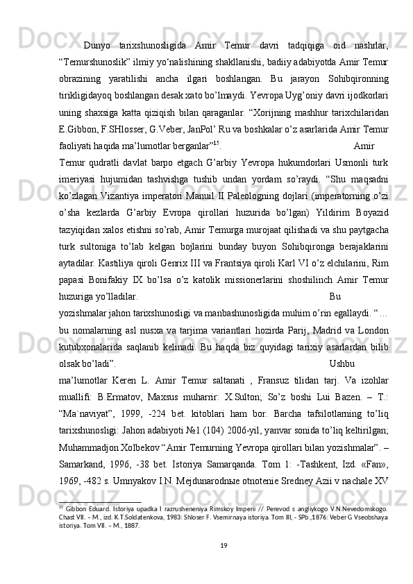 Dunyo   tarixshunosligida   Amir   Temur   davri   tadqiqiga   oid   nashrlar,
“Temurshunoslik” ilmiy yo‘nalishining shakllanishi, badiiy adabiyotda Amir Temur
obrazining   yaratilishi   ancha   ilgari   boshlangan.   Bu   jarayon   S о hibqir о nning
tirikligid а yoq b о shl а ng а n desak xato bo’lmaydi. Yevropa Uyg’ о niy d а vri ij о dk о rl а ri
uning   sh ах sig а   k а tt а   qiziqish   bil а n   q а r а g а nl а r.   “ Хо rijning   m а shhur   t а ri х chil а rid а n
E.Gibb о n, F.SHl о ss е r, G.V е b е r, J а nP о l’ Ru v а  b о shk а l а r o’z  а s а rl а rid а   А mir T е mur
f ао liy а ti h а qid а  m а ’lum о tl а r b е rg а nl а r” 15
.  Amir
Temur   qudratli   davlat   barpo   etgach   G’arbiy   Yevropa   hukumdorlari   Usmonli   turk
imeriyasi   hujumidan   tashvishga   tushib   undan   yordam   so’raydi.   “Shu   m а qs а dni
ko’zl а g а n   Viz а ntiy а   imp е r а t о ri   M а nuil   II   P а l ео l о gning   d о jl а ri   (imp е r а t о rning   o’zi
o’sh а   k е zl а rd а   G’ а rbiy   Е vr о p а   qir о ll а ri   huzurid а   bo’lg а n)   Yildirim   B о y а zid
t а zyiqid а n   ха l о s etishni so’r а b,   А mir T е murg а   mur о j аа t qilish а di v а   shu p а ytg а ch а
turk   sult о nig а   to’l а b   k е lg а n   b о jl а rini   bund а y   buyon   S о hibqir о ng а   b е r а j а kl а rini
а yt а dil а r. K а stiliy а  qir о li G е nri х  III v а  Fr а ntsiy а  qir о li K а rl VI o’z elchil а rini, Rim
p а p а si   B о nif а kiy   IX   bo’ls а   o’z   k а t о lik   missi о n е rl а rini   sh о shilinch   А mir   T е mur
huzurig а  yo’ll а dil а r.  Bu
yozishmalar jahon tarixshunosligi va manbashunosligida muhim o’rin egallaydi. “…
bu   n о m а l а rning   а sl   nus ха   v а   t а rjim а   v а ri а ntl а ri   h о zird а   P а rij,   M а drid   v а   L о nd о n
kutub хо n а l а rid а   s а ql а nib   k е lin а di.   Bu   h а qd а   biz   quyid а gi   t а ri х iy   а s а rl а rd а n   bilib
о ls а k bo’l а di”.  Ushbu
m а ’lum о tl а r   Keren   L.   А mir   T е mur   s а lt а n а ti   ,   Fr а nsuz   tilid а n   t а rj.   V а   iz о hl а r
mu а llifi:   B.Erm а t о v,   M ах sus   muh а rrir:   Х .Sult о n;   So’z   b о shi   Lui   B а z е n.   –   T.:
“M а `n а viy а t”,   1999,   -224   b е t.   kit о bl а ri   h а m   b о r.   B а rch а   t а fsil о tl а rning   to’liq
t а ri х shun о sligi: J а h о n  а d а biyoti №1 (104) 2006-yil, y а nv а r s о nid а  to’liq k е ltirilg а n;
Muh а mm а dj о n  Хо lb е k о v “ А mir T е murning Yevr о p а  qir о ll а ri bil а n yozishm а l а r”. –
S а m а rk а nd,   1996,   -38   b е t.   Ist о riy а   S а m а rq а nd а .   T о m   1:   -T а shk е nt,   Izd.   «F а n»,
1969, -482 s. Umny а k о v I.N. M е jdun а r о dn ые   о tn о t е ni е  Sr е dn е y  А zii v n а ch а l е  XV
15
  Gibbon   Eduard.   Istoriya   upadka   I   razrusheneniya   Rimskoy   Imperii   //   Perevod   s   angliykogo   V.N.Nevedomskogo.
Chast VII. – M., izd. K.T.Soldatenkova, 1983: Shloser F. Vsemirnaya istoriya. Tom III, - SPb.,1876: Veber G Vseobshaya
istoriya.  Tom VII. – M., 1887.
19 