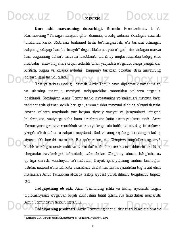 KIRISH
Kurs   ishi   mavzusining   dolzarbligi.   Birinchi   Prezidentimiz   I.   A.
Karimovning   “Tarixga   murojaat   qilar   ekanmiz,   u   xalq   xotirasi   ekanligini   nazarda
tutishimiz   kerak.   Xotirasiz   barkamol   kishi   bo‘lmaganidek,   o‘z   tarixini   bilmagan
xalqning kelajagi ham bo‘lmaydi” degan fikrlarni aytib o’tgan 1
. Biz tanlagan mavzu
ham bugunning dolzarb mavzusi  hisoblanib, uni ilmiy nuqtai nazardan tadqiq etib,
manbalar, arxiv hujjatlari orqali  xolislik bilan yaqindan o`rganib, fanga yangiliklar
kiritish,   bugun   va   kelajak   avlodni     haqqoniy   tarixdan   boxabar   etish   mavzuning
dolzarbligini tashkil qiladi.
Rossiya   tarixshunosligi     davrida   Amir   Temur   davri   diplomatik   yozishmalari
va   ularning   mazmun   moxiyati   tadqiqotchilar   tomonidan   xolisona   urganila
boshlandi.   Soxibqiron   Amir   Temur   tashki   siyosataning   yo’nalishlari   mavzusi   ba'zi
tadqiqotlarda qisman  ochib berilgan, ammo ushbu mavzuni  alohida o’rganish usha
davrda   xalqaro   maydonda   yuz   bergan   siyosiy   vaziyat   va   jarayonlarni   kengroq
bilishimizda,   vaziyatga   xolis   baxo   berishimizda   katta   axamiyat   kasb   etadi.   Amir
Temur yashagan davr murakkab va ziddiyatlarga tula bulib, uz oldidagi to’siqlarini
yengib   o’tish   uchun   u   xalqaro   maydonda   faol   va   aniq,   rejalarga   asoslangan   tashqi
siyosat   olib   borishi   lozim   edi.   Bir   qo’mondan,   Ali   Chingiziy   mug’ullarning   xavfi
kuchli ekanligini unutmaslik va ularni daf etish chorasini kurish, ikkinchi tarafdan,
chegaralar   xavfsizligini   ta'minlash,   uchinchidan   Chig’atoy   ulusini   tulig’icha   uz
qo’liga   kiritish,   vanihoyat,   to’rtinchidan,   Buyuk   ipak   yulining   muhim   tarmoqlari
ustidan nazorat o’rnatish kabi vazifalarni davlat manfaatlari jixatidan tug’ri xal etish
masalalari   Amir   Temurdan   aloxida   tashqi   siyosat   yunalishlarini   belgilashni   taqozo
etdi.
Tadqiqotning   ob’ekti.   Amir   Temurning   ichki   va   tashqi   siyosatda   tutgan
diplomatiyasini   o’rganish   orqali   kurs   ishini   tahlil   qilish,   rus   tarixchilari   asarlarida
Amir Temur davri tarixining tahlili.
Tadqiqotning predmeti.  Amir Temurning chet el davlatlari bilan diplomatik
1
  Karimov I. A. Tarixiy xotirasiz kelajak yo‘q. Toshkent., “Sharq”., 1998.
2 