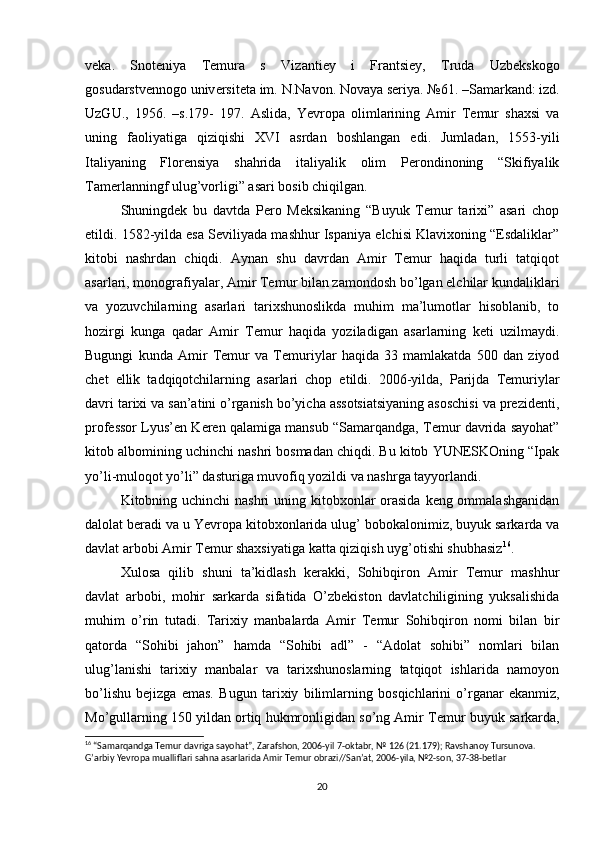 v е k а .   Sn о t е niy а   T е mur а   s   Viz а nti е y   i   Fr а ntsi е y,   Trud а   Uzb е ksk о g о
g о sud а rstv е nn о g о  univ е rsit е t а  im. N.N а v о n. N о v а y а  s е riy а . №61. –S а m а rk а nd: izd.
UzGU.,   1956.   –s.179-   197.   Aslida,   Yevropa   olimlarining   Amir   Temur   shaxsi   va
uning   faoliyatiga   qiziqishi   XVI   asrdan   boshlangan   edi.   Jumladan,   1553-yili
Italiyaning   Florensiya   shahrida   italiyalik   olim   Perondinoning   “Skifiyalik
Tamerlanningf ulug’vorligi” asari bosib chiqilgan. 
Shuningdek   bu   davtda   Pero   Meksikaning   “Buyuk   Temur   tarixi”   asari   chop
etildi. 1582-yilda esa Seviliyada mashhur Ispaniya elchisi Klavixoning “Esdaliklar”
kitobi   nashrdan   chiqdi.   Aynan   shu   davrdan   Amir   Temur   haqida   turli   tatqiqot
asarlari, monografiyalar, Amir Temur bilan zamondosh bo’lgan elchilar kundaliklari
va   yozuvchilarning   asarlari   tarixshunoslikda   muhim   ma’lumotlar   hisoblanib,   to
hozirgi   kunga   qadar   Amir   Temur   haqida   yoziladigan   asarlarning   keti   uzilmaydi.
Bugungi   kunda   Amir   Temur   va   Temuriylar   haqida   33   mamlakatda   500   dan   ziyod
chet   ellik   tadqiqotchilarning   asarlari   chop   etildi.   2006-yilda,   Parijda   Temuriylar
davri tarixi va san’atini o’rganish bo’yicha assotsiatsiyaning asoschisi va prezidenti,
professor Lyus’en Keren qalamiga mansub “Samarqandga, Temur davrida sayohat”
kitob albomining uchinchi nashri bosmadan chiqdi. Bu kitob YUNESKOning “Ipak
yo’li-muloqot yo’li” dasturiga muvofiq yozildi va nashrga tayyorlandi. 
Kitobning uchinchi  nashri uning kitobxonlar  orasida  keng ommalashganidan
dalolat beradi va u Yevropa kitobxonlarida ulug’ bobokalonimiz, buyuk sarkarda va
davlat arbobi Amir Temur shaxsiyatiga katta qiziqish uyg’otishi shubhasiz 16
. 
Xulosa   qilib   shuni   ta’kidlash   kerakki,   Sohibqiron   Amir   Temur   mashhur
davlat   arbobi,   mohir   sarkarda   sifatida   O’zbekiston   davlatchiligining   yuksalishida
muhim   o’rin   tutadi.   Tarixiy   manbalarda   Amir   Temur   Sohibqiron   nomi   bilan   bir
qatorda   “Sohibi   jahon”   hamda   “Sohibi   adl”   -   “Adolat   sohibi”   nomlari   bilan
ulug’lanishi   tarixiy   manbalar   va   tarixshunoslarning   tatqiqot   ishlarida   namoyon
bo’lishu   bejizga   emas.   Bugun   t а ri х iy   biliml а rning   b о sqichl а rini   o’rg а n а r   ek а nmiz,
Mo’gullarning 150 yildan ortiq hukmronligidan so’ng Amir T е mur buyuk sarkarda,
16
 “Samarqandga Temur davriga sayohat”, Zarafshon, 2006-yil 7-oktabr, № 126 (21.179); Ravshanoy Tursunova. 
G’arbiy Yevropa mualliflari sahna asarlarida Amir Temur obrazi//San’at, 2006-yila, №2-son, 37-38-betlar
20 