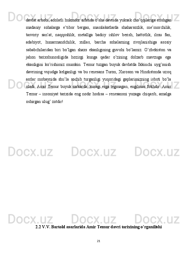 davlat arbobi, adolatli hukmdor sifatida o’sha d а vrid а  yuks а k cho’qqil а rig а  erishg а n
m а d а niy   s о h а l а rg а   e’tib о r   b е rg а n,   m а ml а k а tl а rd а   sh а h а rs о zlik,   m е ’m о rchilik,
t а sviriy   s а n’ а t,   n а qq о shlik,   m е t а llg а   b а diiy   ishl о v   b е rish,   h а tt о tlik,   ilmu   f а n,
а d а biyot,   hun а rm а ndchilik,   xullas,   barcha   sohalarning   riv о jl а nishiga   asosiy
sababchilaridan   biri   bo’lgan   shaxs   ekanligining   guv о hi   bo’l а miz.   O’zbekiston   va
jahon   tarixshunosligida   hozirgi   kunga   qadar   o’zining   dolzarb   mavzuga   ega
ekanligini   ko’rishimiz   mumkin.   Temur   tuzgan   buyuk   davlatda   Ikkinchi   uyg’onish
davrining  vujudga kelganligi   va  bu r е n е s а ns  Tur о n,   Х ur о s о n v а   Hindist о nd а   uz о q
а srl а r   m о b а ynid а   shu’l а   s о chib   turganligi   yuqoridagi   gaplarimizning   isboti   bo’la
oladi.   А mir T е mur buyuk s а rk а rd а , kur а gi   е rg а   t е gm а g а n,   е ngilm а s f о tihdir.   А mir
T е mur   – ins о niy а t  t а ri х id а   eng  n о dir   h о dis а   –  r е n е s а nsni   yuz а g а   chiq а rib,   а m а lg а
о shirg а n ulug’ z о tdir!
2.2 V.V. Bartold asarlarida Amir Temur davri tarixining o’rganilishi
21 