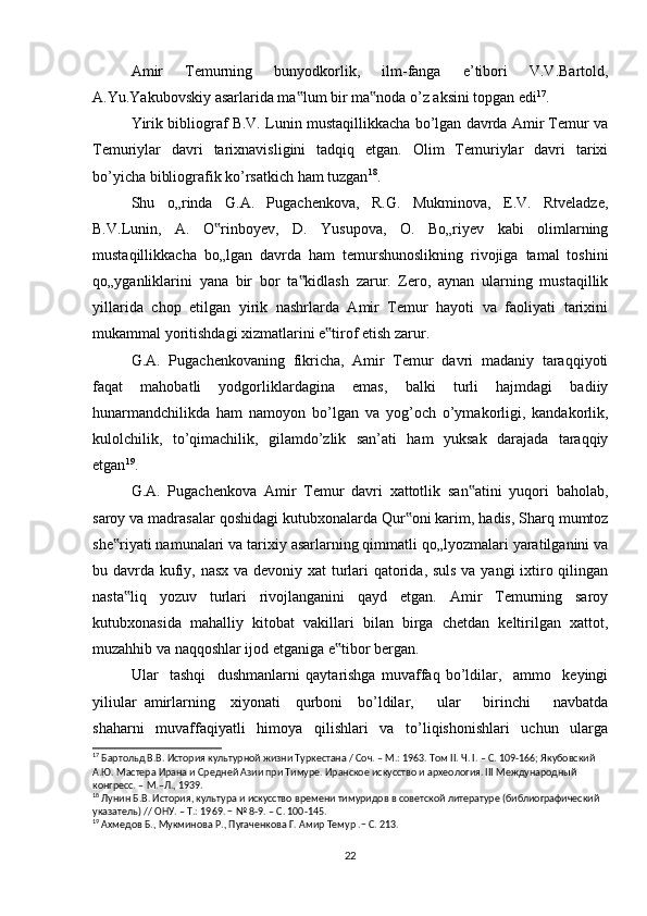 Amir   Temurning   bunyodkorlik,   ilm-fanga   e’tibori   V.V.Bartold,
A.Yu.Yakubovskiy asarlarida ma lum bir ma noda o’z aksini topgan edi‟ ‟ 17
.
Yirik bibliograf B.V. Lunin mustaqillikkacha bo’lgan davrda Amir Temur va
Temuriylar   davri   tarixnavisligini   tadqiq   etgan.   Olim   Temuriylar   davri   tarixi
bo’yicha bibliografik ko’rsatkich ham tuzgan 18
.
Shu   o„rinda   G.A.   Pugachenkova,   R.G.   Mukminova,   E.V.   Rtveladze,
B.V.Lunin,   A.   O rinboyev,   D.   Yusupova,   O.   Bo„riyev   kabi   olimlarning	
‟
mustaqillikkacha   bo„lgan   davrda   ham   temurshunoslikning   rivojiga   tamal   toshini
qo„yganliklarini   yana   bir   bor   ta kidlash   zarur.   Zero,   aynan   ularning   mustaqillik	
‟
yillarida   chop   etilgan   yirik   nashrlarda   Amir   Temur   hayoti   va   faoliyati   tarixini
mukammal yoritishdagi xizmatlarini e tirof etish zarur.	
‟
G.A.   Pugachenkovaning   fikricha,   Amir   Temur   davri   madaniy   taraqqiyoti
faqat   mahobatli   yodgorliklardagina   emas,   balki   turli   hajmdagi   badiiy
hunarmandchilikda   ham   namoyon   bo’lgan   va   yog’och   o’ymakorligi,   kandakorlik,
kulolchilik,   to’qimachilik,   gilamdo’zlik   san’ati   ham   yuksak   darajada   taraqqiy
etgan 19
. 
G.A.   Pugachenkova   Amir   Temur   davri   xattotlik   san atini   yuqori   baholab,	
‟
saroy va madrasalar qoshidagi kutubxonalarda Qur oni karim, hadis, Sharq mumtoz	
‟
she riyati namunalari va tarixiy asarlarning qimmatli qo„lyozmalari yaratilganini va	
‟
bu davrda kufiy, nasx va devoniy xat  turlari  qatorida, suls va yangi  ixtiro qilingan
nasta liq   yozuv   turlari   rivojlanganini   qayd   etgan.   Amir   Temurning   saroy	
‟
kutubxonasida   mahalliy   kitobat   vakillari   bilan   birga   chetdan   keltirilgan   xattot,
muzahhib va naqqoshlar ijod etganiga e tibor bergan.	
‟
Ular     tashqi     dushmanlarni   qaytarishga   muvaffaq   bo’ldilar,     ammo     keyingi
yiliular   amirlarning     xiyonati     qurboni     bo’ldilar,       ular       birinchi       navbatda
shaharni   muvaffaqiyatli   himoya   qilishlari   va   to’liqishonishlari   uchun   ularga
17
 Бартольд В.В. История культурной жизни Туркестана / Соч. – М.: 1963. Том II. Ч. I. – С. 109-166; Якубовский 
А.Ю. Мастера Ирана и Средней Азии при Тимуре. Иранское искусство и археология. III Международный 
конгресс. – М.–Л., 1939.
18
 Лунин Б.В. История, культура и искусство времени тимуридов в советской литературе (библиографический 
указатель) // ОНУ. – Т.: 1969. − № 8-9. – С. 100-145.
19
 Ахмедов Б., Мукминова Р., Пугаченкова Г. Амир Темур .− С. 213.
22 