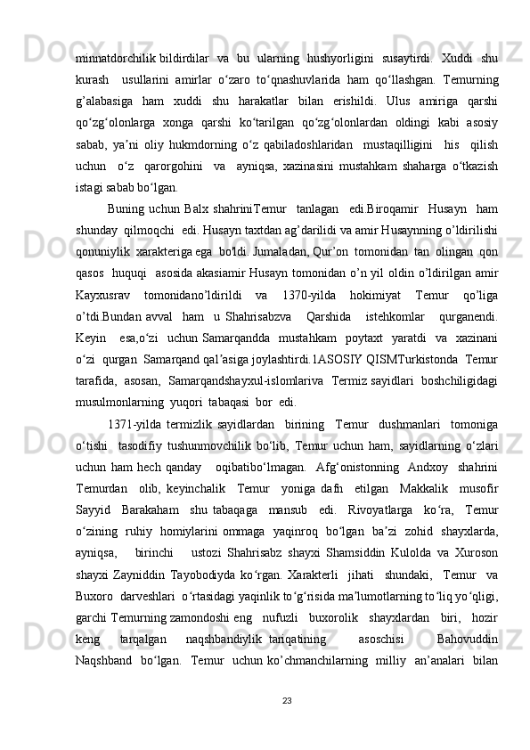 minnatdorchilik bildirdilar   va   bu   ularning   hushyorligini   susaytirdi.   Xuddi   shu
kurash     usullarini   amirlar   o zaro   to qnashuvlarida   ham   qo llashgan.   Temurningʻ ʻ ʻ
g’alabasiga   ham   xuddi   shu   harakatlar   bilan   erishildi.   Ulus   amiriga   qarshi
qo zg olonlarga   xonga   qarshi   ko tarilgan   qo zg olonlardan   oldingi   kabi   asosiy	
ʻ ʻ ʻ ʻ ʻ
sabab,   ya ni   oliy   hukmdorning   o z   qabiladoshlaridan     mustaqilligini     his     qilish	
ʼ ʻ
uchun     o z     qarorgohini     va     ayniqsa,   xazinasini   mustahkam   shaharga   o tkazish
ʻ ʻ
istagi sabab bo lgan.	
ʻ
Buning   uchun   Balx   shahriniTemur     tanlagan     edi.Biroqamir     Husayn     ham
shunday  qilmoqchi  edi. Husayn taxtdan ag’darilidi va amir Husaynning o’ldirilishi
qonuniylik  xarakteriga ega  bo'ldi. Jumaladan, Qur’on  tomonidan  tan  olingan  qon
qasos     huquqi     asosida   akasiamir  Husayn   tomonidan  o’n yil   oldin  o’ldirilgan amir
Kayxusrav     tomonidano’ldirildi     va     1370-yilda     hokimiyat     Temur     qo’liga
o’tdi.Bundan   avval     ham     u   Shahrisabzva       Qarshida       istehkomlar       qurganendi.
Keyin      esa,o zi     uchun   Samarqandda     mustahkam     poytaxt     yaratdi     va     xazinani
ʻ
o zi  qurgan  Samarqand qal asiga joylashtirdi.1ASOSIY QISMTurkistonda  Temur	
ʻ ʼ
tarafida,  asosan,   Samarqandshayxul-islomlariva   Termiz sayidlari   boshchiligidagi
musulmonlarning  yuqori  tabaqasi  bor  edi.
1371-yilda   termizlik   sayidlardan     birining     Temur     dushmanlari     tomoniga
o‘tishi     tasodifiy   tushunmovchilik   bo‘lib,   Temur   uchun   ham,   sayidlarning   o‘zlari
uchun   ham   hech   qanday       oqibatibo‘lmagan.     Afg‘onistonning     Andxoy     shahrini
Temurdan     olib,   keyinchalik     Temur     yoniga   dafn     etilgan     Makkalik     musofir
Sayyid     Barakaham     shu   tabaqaga     mansub     edi.     Rivoyatlarga     ko ra,     Temur	
ʻ
o zining   ruhiy   homiylarini ommaga   yaqinroq   bo lgan   ba zi   zohid   shayxlarda,	
ʻ ʻ ʼ
ayniqsa,       birinchi       ustozi   Shahrisabz   shayxi   Shamsiddin   Kulolda   va   Xuroson
shayxi   Zayniddin   Tayobodiyda   ko rgan.   Xarakterli     jihati     shundaki,     Temur     va	
ʻ
Buxoro  darveshlari  o rtasidagi yaqinlik to g risida ma lumotlarning to liq yo qligi,	
ʻ ʻ ʻ ʼ ʻ ʻ
garchi Temurning zamondoshi eng   nufuzli   buxorolik   shayxlardan   biri,   hozir
keng       tarqalgan       naqshbandiylik   tariqatining           asoschisi           Bahovuddin
Naqshband    bo lgan.   Temur    uchun ko’chmanchilarning   milliy   an’analari    bilan	
ʻ
23