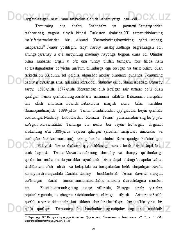 uyg’unlashgan  musulmon  avliyolari alohida   ahamiyatga   ega   edi.   
Temurning       ona       shahri       Shahrisabz       va       poytaxti   Samarqanddan
tashqaridagi     yagona     ajoyib     binosi     Turkiston     shahrida   XII     asrdaturkiylarning
ma’rifatparvarlaridan     biri     Ahmad     Yassaviyningshayxining     qabri   ustidagi
maqbaradir 20
.Temur    yoshligini    faqat    harbiy   mashg’ulotlarga   bag’ishlagan    edi,
shunga qaramay  u  o’z  saroyining  madaniy  hayotiga  begona  emas  edi. Olimlar
bilan   suhbatlar   orqali   u   o z   ona   turkiy   tilidan   tashqari,   fors   tilida   hamʻ
so zlashganfanlar   bo yicha   ma lum   bilimlarga   ega   bo lgan   va   tarix   bilimi   bilan	
ʻ ʻ ʼ ʻ
tarixchiIbn   Xaldunni   lol   qoldira   olgan.Me’morlar   binolarni   qurishda   Temurning
badiiy g’oyalariga amal qilishlari kerak edi. Shunday qilib, Shahrisabzdagi Oqsaroy
saroyi   1380-yilda   1379-yilda   Xorazmdan   olib   ketilgan   asir   ustalar   qo‘li   bilan
qurilgan.  Temur   qurilishining  xarakterli     namunasi    sifatida    Bibixonim     masjidini
tan     olish     mumkin.   Hozirda   Bibixonim     masjidi     nomi     bilan     mashhur
Samarqandmasjidi     1399-yilda     Temur   Hindistondan   qaytganidan   keyin   qurilishi
boshlangan.Madaniy     hududlardan     Xorazm     Temur     yurishlaridan   eng   ko p   jabr	
ʻ
ko rgan,   xorazimliklar     Temurga     bir     necha     bor     isyon     ko targan.     Urganch	
ʻ ʻ
shahrining     o zi   1388-yilda     vayron     qilingan     (albatta,     masjidlar,     minoralar     va	
ʻ
boshqalar    bundan mustasno),   uning   barcha   aholisi    Samarqandga   ko chirilgan.	
ʻ
1391-yilda  Temur shaharni  qayta  tiklashga  ruxsat  berdi,  lekin  faqat  bitta
blok     hajmida.     Temur   Movarounnahrning     shimoliy     va     sharqiy     qo’shnilariga
qarshi  bir  necha  marta yurishlar  uyushtirdi,  lekin  faqat  oldingi bosqinlar uchun
dashtlardan   o’ch     olish     va   kelajakda   bu   bosqinlardan   kelib   chiqadigan   xavfni
kamaytirish   maqsadida.   Dashtni   doimiy         tinchlantirish     Temur     davrida     mavjud
bo’lmagan         dasht         tomon   mustamlakachilik     harakati     sharoitidagina     mumkin
edi.     Faqat,hukmronligining   oxirgi   yillarida,   Xitoyga   qarshi   yurishni
rejalashtirganida,   u   chegara   istehkomlarini   oldinga     siljitdi.     Ashparada3qal a	
ʼ
qurilib, u yerda dehqonchilikni   tiklash   choralari ko rilgan.   Issiqko’lda   yana   bir	
ʻ
qal’a     qurilgan.     Temurning     bu     harakatlarining natijalari   eng   qisqa   muddatli
20
  Бартольд   В.В.История   культурной   жизни   Туркестана.   Сочинения   в   9-ти   томах.   -Т.   II,   ч.   1.   -М.:
Восточнойлитературы, 1963 г.:-с 15 9
24