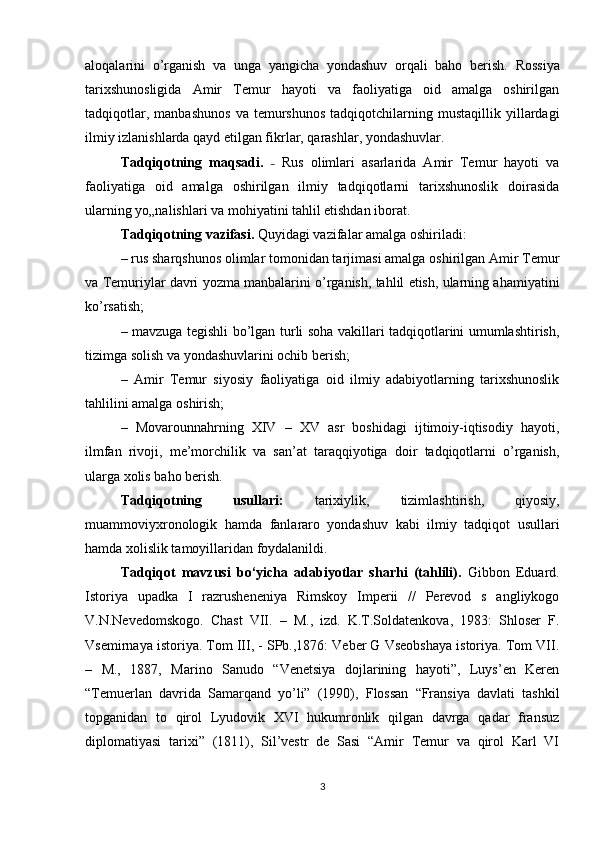 aloqalarini   o’rganish   va   unga   yangicha   yondashuv   orqali   baho   berish.   Rossiya
tarixshunosligida   Amir   Temur   hayoti   va   faoliyatiga   oid   amalga   oshirilgan
tadqiqotlar,   manbashunos   va  temurshunos   tadqiqotchilarning  mustaqillik   yillardagi
ilmiy izlanishlarda qayd etilgan fikrlar, qarashlar, yondashuvlar.
Tadqiqotning   maqsadi.   –   Rus   olimlari   asarlarida   Amir   Temur   hayoti   va
faoliyatiga   oid   amalga   oshirilgan   ilmiy   tadqiqotlarni   tarixshunoslik   doirasida
ularning yo„nalishlari va mohiyatini tahlil etishdan iborat.
Tadqiqotning vazifasi.  Quyidagi vazifalar amalga oshiriladi: 
– rus sharqshunos olimlar tomonidan tarjimasi amalga oshirilgan Amir Temur
va Temuriylar davri yozma manbalarini o’rganish, tahlil etish, ularning ahamiyatini
ko’rsatish; 
– mavzuga tegishli bo’lgan turli soha vakillari tadqiqotlarini umumlashtirish,
tizimga solish va yondashuvlarini ochib berish; 
–   Amir   Temur   siyosiy   faoliyatiga   oid   ilmiy   adabiyotlarning   tarixshunoslik
tahlilini amalga oshirish; 
–   Movarounnahrning   XIV   –   XV   asr   boshidagi   ijtimoiy-iqtisodiy   hayoti,
ilmfan   rivoji,   me’morchilik   va   san’at   taraqqiyotiga   doir   tadqiqotlarni   o’rganish,
ularga xolis baho berish.
Tadqiqotning   usullari:   tarixiylik,   tizimlashtirish,   qiyosiy,
muammoviyxronologik   hamda   fanlararo   yondashuv   kabi   ilmiy   tadqiqot   usullari
hamda xolislik tamoyillaridan foydalanildi.
Tadqiqot   mavzusi   bo‘yicha   adabiyotlar   sharhi   (tahlili).   Gibbon   Eduard.
Istoriya   upadka   I   razrusheneniya   Rimskoy   Imperii   //   Perevod   s   angliykogo
V.N.Nevedomskogo.   Chast   VII.   –   M.,   izd.   K.T.Soldatenkova,   1983:   Shloser   F.
Vsemirnaya istoriya. Tom III, - SPb.,1876: Veber G Vseobshaya istoriya. Tom VII.
–   M.,   1887,   Marino   Sanudo   “Venetsiya   dojlarining   hayoti”,   Luys’en   Keren
“Temuerlan   davrida   Samarqand   yo’li”   (1990),   Flossan   “Fransiya   davlati   tashkil
topganidan   to   qirol   Lyudovik   XVI   hukumronlik   qilgan   davrga   qadar   fransuz
diplomatiyasi   tarixi”   (1811),   Sil’vestr   de   Sasi   “Amir   Temur   va   qirol   Karl   VI
3 