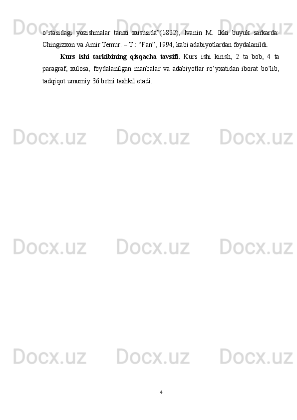 o’rtasidagi   yozishmalar   tarixi   xususida”(1822),   Ivanin   M.   Ikki   buyuk   sarkarda:
Chingizxon va Amir Temur. – T.: “Fan”, 1994, kabi adabiyotlardan foydalanildi.
Kurs   ishi   tarkibining   qisqacha   tavsifi.   Kurs   ishi   kirish,   2   ta   bob,   4   ta
paragraf,   xulosa,   foydalanilgan   manbalar   va   adabiyotlar   ro‘yxatidan   iborat   bo lib,ʻ
tadqiqot umumiy 36 betni tashkil etadi.
4 