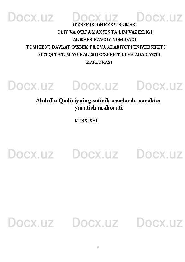 O’ZBEKISTON RESPUBLIKASI
OLIY VA O’RTA MAXSUS TA’LIM VAZIRLIGI
ALISHER NAVOIY NOMIDAGI
TOSHKENT DAVLAT O’ZBEK TILI VA ADABIYOTI UNIVERSITETI
SIRTQI TA’LIM YO’NALISHI O’ZBEK TILI VA ADABIYOTI
KAFEDRASI
Abdulla Qodiriyning satirik asarlarda xarakter
yaratish mahorati
KURS ISHI
1 