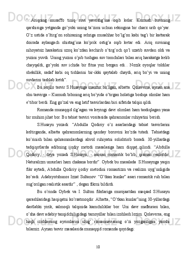 “...Ariqning   musaffo   tiniq   suvi   yavoshg’ina   oqib   kelar.   Kumush   buvining
qarshisiga yetganda gо’yoki  uning ta’zimi uchun sekingina bir  charx urib qо’yar.
О’z ustida о’ltirg’on sohiraning sehriga musahhar bо’lg’on kabi  tag’i bir kattarak
doirada   aylangach   ohistag’ina   kо’prik   ostig’a   oqib   ketar   edi.   Ariq   suvining
nihoyatsiz harakatini uzoq kо’zdan kechirib о’tirg’och qо’l  uzatib suvdan  oldi  va
yuzini yuvdi. Uning yuzini о’pib tushgan suv tomchilari bilan ariq harakatga kelib
chayqaldi,   gо’yoki   suv   ichida   bir   fitna   yuz   bergan   edi...   Nozik   oyoqlar   toldilar
shekillik,   sadaf   kabi   oq   tishlarini   bir-ikki   qaytalab   chaydi,   ariq   bо’yi   va   uning
suvlarini tashlab ketdi”.
Bu serjilo tasvir S.Husaynga manzur bо’lgan, albatta. Qolaversa, aynan ana
shu tasvirga – Kumush bibining ariq bо’yida о’tirgan holatiga boshqa olimlar ham
e’tibor berdi. Eng gо’zal va eng latif tasvirlardan biri sifatida talqin qildi.
Romanda munaqqid ilg’agan va keyingi davr olimlari ham tasdiqlagan yana
bir muhim jihat bor. Bu tabiat tasviri vositasida qahramonlar ruhiyatini berish.
S.Husayn   yozadi:   “Abdulla   Qodiriy   о’z   asarlaridagi   tabiat   tasvirlarini
keltirganda,   albatta   qahramonlarning   qanday   boruvini   kо’zda   tutadi.   Tabiatdagi
kо’rinish   bilan   qahramonlardagi   ahvol   ruhiyatni   solishtirib   boradi.   30-yillardagi
tadqiqotlarda   adibning   ijodiy   metodi   masalasiga   ham   diqqat   qilindi.   “Abdulla
Qodiriy,   -   deya   yozadi   S.Husayn,   -   asosan   romantik   bо’lib,   qisman   realistdir.
Naturalizm unsurlari ham chakana bordir”. Oybek bu masalada  S.Husaynga yaqin
fikr   aytadi,   Abdulla   Qodiriy   ijodiy   metodini   romantizm   va   realizm   uyg’unligida
kо’radi. Adabiyotshunos Izzat Sultanov: “О’tkan kunlar” asari romantik ruh bilan
sug’orilgan realistik asardir” , degan fikrni bildirdi.
Bu   о’rinda   Oybek   va   I.   Sulton   fikrlariga   murojaatdan   maqsad   S.Husayn
qarashlaridagi haqiqatni kо’rsatmoqdir. Albatta, “О’tkan kunlar”ning 30-yillardagi
dastlabki   yirik,   salmoqli   talqinida   kamchiliklar   bor.   Uni   davr   mafkurasi   bilan,
о’sha davr adabiy tanqidchiligidagi tamoyillar bilan izohlash lozim. Qolaversa, eng
haqli   izohlarning   ayrimlarini   ulug’   romannavisning   о’zi   yozganligini   yaxshi
bilamiz. Aynan tasvir masalasida munaqqid romanda quyidagi:
10 