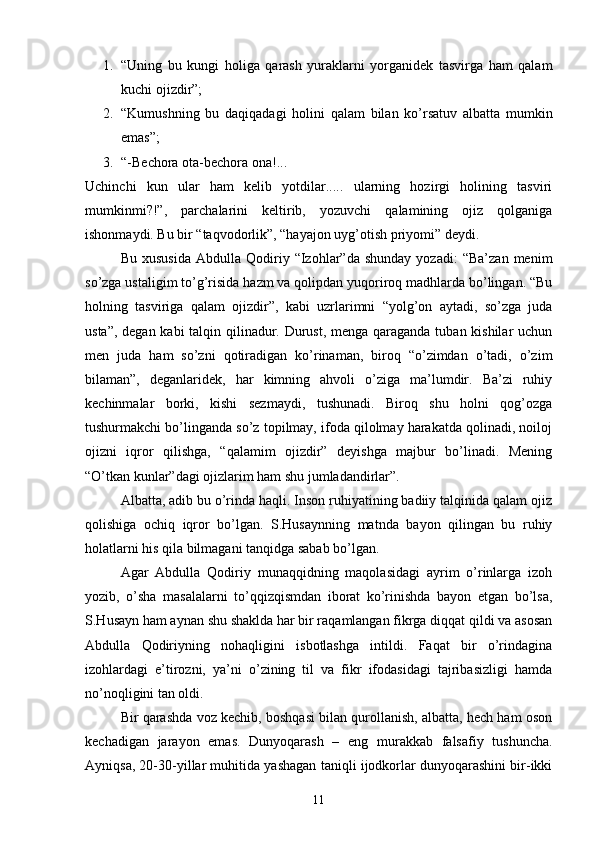 1. “Uning   bu   kungi   holiga   qarash   yuraklarni   yorganidek   tasvirga   ham   qalam
kuchi ojizdir”;
2. “Kumushning   bu   daqiqadagi   holini   qalam   bilan   kо’rsatuv   albatta   mumkin
emas”;
3. “-Bechora ota-bechora ona!...
Uchinchi   kun   ular   ham   kelib   yotdilar.....   ularning   hozirgi   holining   tasviri
mumkinmi?!”,   parchalarini   keltirib,   yozuvchi   qalamining   ojiz   qolganiga
ishonmaydi. Bu bir “taqvodorlik”, “hayajon uyg’otish priyomi” deydi.
Bu   xususida   Abdulla   Qodiriy   “Izohlar”da   shunday   yozadi:   “Ba’zan   menim
sо’zga ustaligim tо’g’risida hazm va qolipdan yuqoriroq madhlarda bо’lingan. “Bu
holning   tasviriga   qalam   ojizdir”,   kabi   uzrlarimni   “yolg’on   aytadi,   sо’zga   juda
usta”, degan kabi talqin qilinadur. Durust, menga qaraganda tuban kishilar  uchun
men   juda   ham   sо’zni   qotiradigan   kо’rinaman,   biroq   “о’zimdan   о’tadi,   о’zim
bilaman”,   deganlaridek,   har   kimning   ahvoli   о’ziga   ma’lumdir.   Ba’zi   ruhiy
kechinmalar   borki,   kishi   sezmaydi,   tushunadi.   Biroq   shu   holni   qog’ozga
tushurmakchi bо’linganda sо’z topilmay, ifoda qilolmay harakatda qolinadi, noiloj
ojizni   iqror   qilishga,   “qalamim   ojizdir”   deyishga   majbur   bо’linadi.   Mening
“О’tkan kunlar”dagi ojizlarim ham shu jumladandirlar”.
Albatta, adib bu о’rinda haqli. Inson ruhiyatining badiiy talqinida qalam ojiz
qolishiga   ochiq   iqror   bо’lgan.   S.Husaynning   matnda   bayon   qilingan   bu   ruhiy
holatlarni his qila bilmagani tanqidga sabab bо’lgan.
Agar   Abdulla   Qodiriy   munaqqidning   maqolasidagi   ayrim   о’rinlarga   izoh
yozib,   о’sha   masalalarni   tо’qqizqismdan   iborat   kо’rinishda   bayon   etgan   bо’lsa,
S.Husayn ham aynan shu shaklda har bir raqamlangan fikrga diqqat qildi va asosan
Abdulla   Qodiriyning   nohaqligini   isbotlashga   intildi.   Faqat   bir   о’rindagina
izohlardagi   e’tirozni,   ya’ni   о’zining   til   va   fikr   ifodasidagi   tajribasizligi   hamda
nо’noqligini tan oldi.
Bir qarashda voz kechib, boshqasi bilan qurollanish, albatta, hech ham oson
kechadigan   jarayon   emas.   Dunyoqarash   –   eng   murakkab   falsafiy   tushuncha.
Ayniqsa, 20-30-yillar muhitida yashagan taniqli ijodkorlar dunyoqarashini bir-ikki
11 